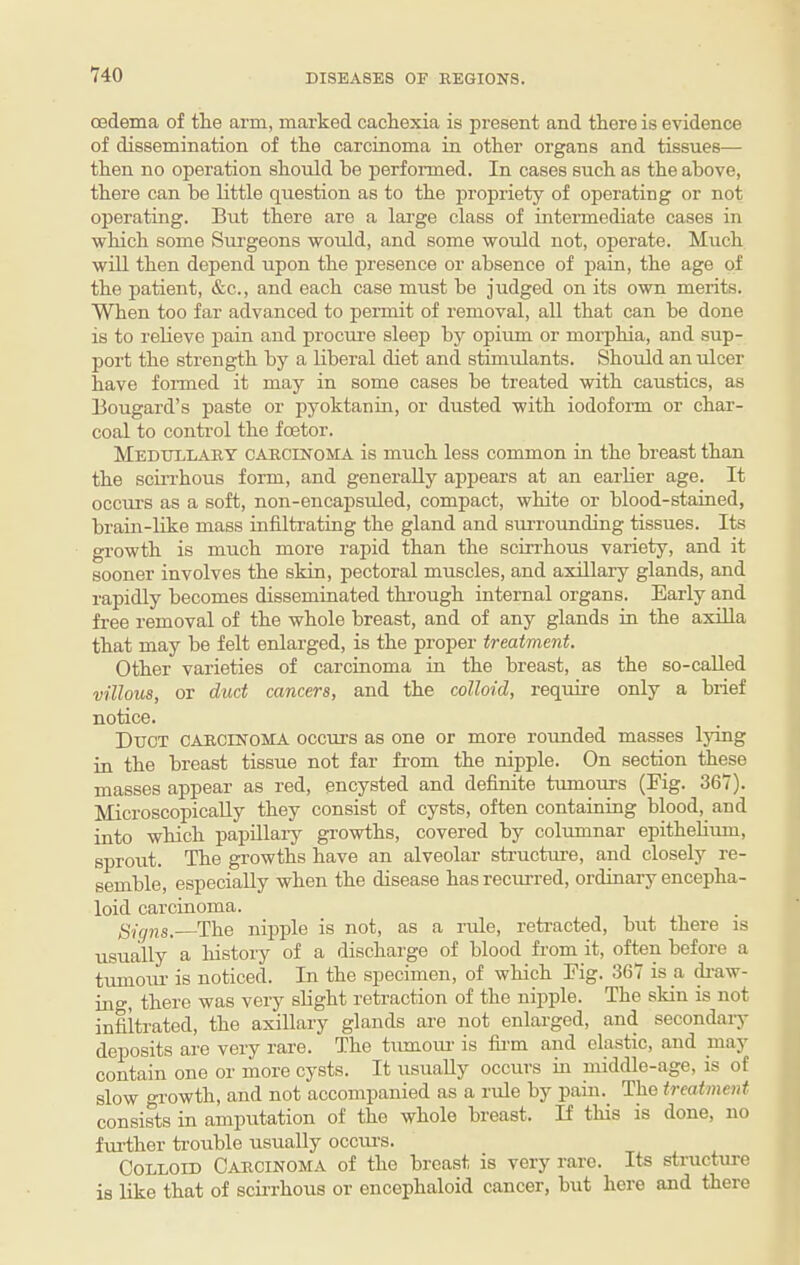 cedema of the arm, marked cachexia is present and there is evidence of dissemination of the carcinoma in other organs and tissues— then no operation should he performed. In cases such as the above, there can be little question as to the propriety of operating or not operating. But there are a lai-ge class of intennediate cases in which some Surgeons would, and some would not, operate. Much will then depend upon the presence or absence of pain, the age of the patient, &c., and each case must be judged on its own merits. When too far advanced to permit of removal, all that can be done is to relieve pain and procure sleep bj'^ opium or morphia, and sup¬ port the strength by a liberal diet and stimulants. Should an ulcer have formed it may in some cases be treated with caustics, as Bougard’s paste or pyoktanin, or dusted with iodofonn or char¬ coal to control the foetor. Medullary carcinoma is much less common in the breast than the scrri'hous form, and generally appears at an earlier age. It occui'S as a soft, non-encapsuled, compact, white or blood-stained, brain-like mass infiltrating the gland and surrounding tissues. Its growth is much more rapid than the scurhous variety, and it sooner involves the skin, pectoral muscles, and axillary glands, and rapidly becomes disseminated thi-ough internal organs. Early and free removal of the whole breast, and of any glands in the axilla that may be felt enlarged, is the proper treatment. Other varieties of carcinoma in the breast, as the so-called villous, or duct cancers, and the colloid, require only a brief notice. Duct carcinoma occui’s as one or more rounded masses lying in the breast tissue not far from the nipple. On section these masses appear as red, encysted and definite tumours (Fig. 367). Microscopically they consist of cysts, often containing blood, and into which papillaiy growths, covered by columnar epithehum, sprout. The growths have an alveolar sti'ucture, and closely re¬ semble, especially when the disease has recurred, ordinary encepha- loid carcinoma. gigns.—The nipple is not, as a rule, reti’acted, but there is usually a history of a discharge of blood from it, often before a tumoiu- is noticed. In the specimen, of which Fig. 367 is a ^-aw¬ ing, there was very slight retraction of the nqiple. The skin is not infiltrated, the axillary glands are not enlarged, and secondaiy deposits are very rare. The tumom- is fii-m and elastic, and may contain one or more cysts. It usually occurs in middle-age, is of slow gi-owth, and not accompanied as a rule by pain. The treatment consists in amputation of the whole breast. If this is done, no further trouble usually occui-s. Colloid Carcinoma of the breast is very rare. Its structure is like that of scii'rhous or encephaloid cancer, but here and there