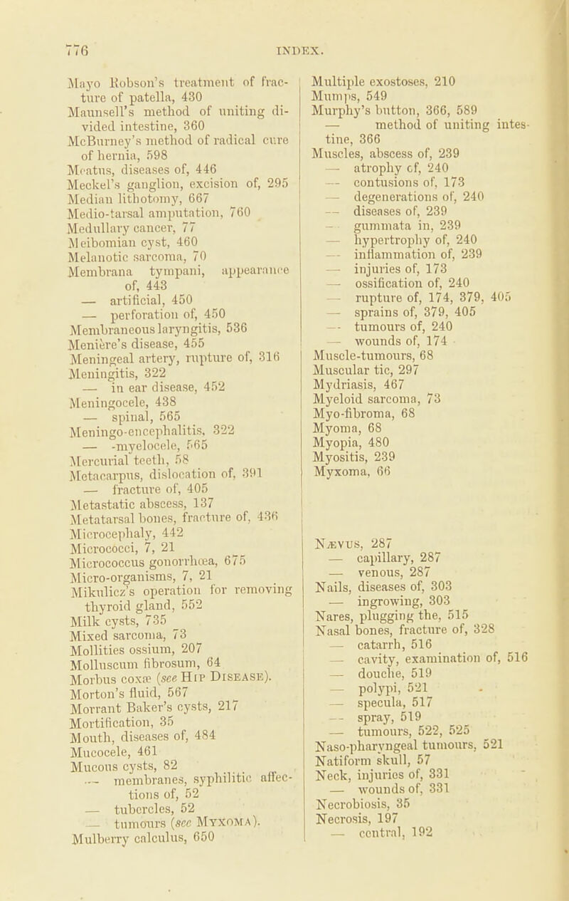 Mnyo Kobsoii’.s treatment of frac¬ ture of patella, 430 Maunsell’s method of uniting di¬ vided intestine, 360 McBurney’.s method of radical ciire of hernia, .598 Meatus, disea.ses of, 446 Meckel’s ganglion, excision of, 29,5 Median lithotomy, 667 Medio-tarsal amputation, 760 Medullary cancer, 77 Meibomian cyst, 460 Melanotic sarcoma, 70 Membrana tyrapani, appearanee of, 443 — artificial, 450 — perforation of, 450 Membraneous laryngitis, 536 Meniere’s disease, 455 Meningeal artery, rupture of, 316 Meningitis, 322 — in ear disease, 452 Meningocele, 438 — spinal, 565 Meningo-enccphalitis, 322 — -myelocele, 565 Mercurial teeth, 58 Metacarpus, dislocation of, 391 — fracture of, 405 Jletastatic abscess, 137 INIetatarsal bones, fracture of, 436 Microcephaly, 442 Micrococci, 7, 21 Micrococcus gonorrlnea, 675 Micro-organisms, 7, 21 Mikulicz’s operation for removing thyroid gland, 552 Milk cysts, 735 ^ Mixed sarcoma, 73 Mollities ossium, 207 Mollnscum fibrosum, 64 Morbus coxfe (seaHtP Diseasjs). Morton’s fluid, 567 Morrant Baker’s cysts, 217 Mortification, 35 Mouth, diseases of, 484 Mucocele, 461 Mucous cysts, 82 —- membranes, syphilitic affec¬ tions of, 52 — tubercles, 52 — tumours {see Myxoma). MulbeiTy calculus, 650 Multiple exostoses, 210 Mum]IS, 549 Murphy’s button, 366, 589 — method of uniting intes¬ tine, 366 Muscles, abscess of, 239 — atrophy cf, 240 — contu.sions of, 173 — degenerations of, 240 — diseases of, 239 — gummata in, 239 — hypertrophy of, 240 — inflammation of, 239 — injuries of, 173 — ossification of, 240 — rupture of, 174, 379, 405 — sprains of, 379, 405 — tumours of, 240 — wounds of, 174 Musele-tumours, 68 Muscular tic, 297 Mydriasis, 467 Myeloid sarcoma, 73 Myo-fibroma, 68 Myoma, 68 Myopia, 480 Myositis, 239 Myxoma, 66 NjEVUS, 287 — capillary, 287 — venous, 287 Nails, diseases of, 303 •— ingrowing, 303 Nares, plugging the, 515 Nasal bones, fracture of, 328 — catarrh, 516 — cavity, examination of, 516 — douche, 519 — polypi, 521_ — specula, 517 — spray, 519 — tumours, 522, 525 Naso-pharyngeal tumours, 521 Natiform skull, 57 Neck, injuries of, 331 — wounds of, 331 Necrobiosis, 35 Necrosis, 197 — central, 192