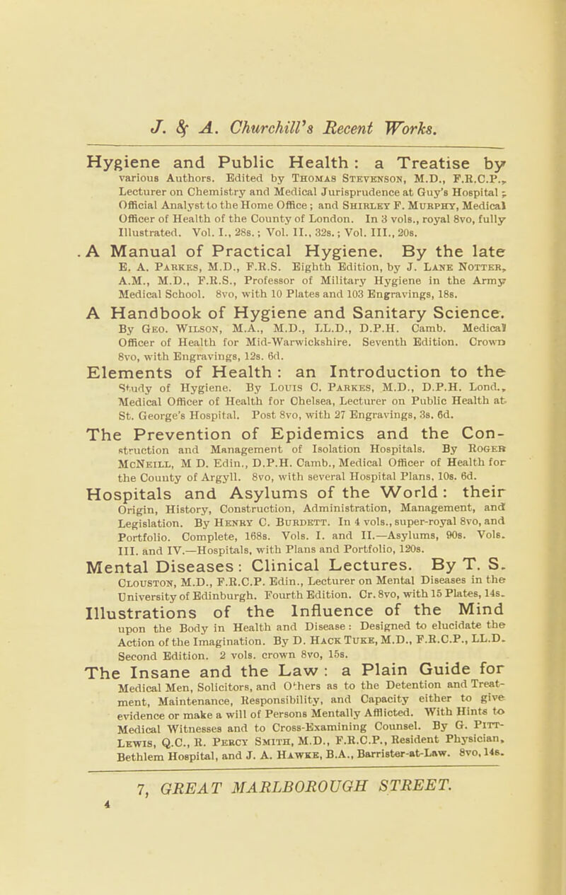 Hygiene and Public Health: a Treatise by varioua Authors. Edited by Thomas Stevenson, M.D., F.R.C.P., Lecturer on Chemistry and Medical Jurisprudence at Guy’s Hospital j Official Analyst to the Home Office; and Shirley F. Murphy, Medical Officer of Health of the County of London. In 3 vols., royal 8vo, fully Illustrated. Vol. I., 28s.; Vol. II., 32s.; Vol. III., 20s. . A Manual of Practical Hygiene. By the late E. A. Parkks, M.D., F.R.S. Eighth Edition, by J. Lank Notter, A.M., M.D., F.H.S., Professor of Military Hygiene in the Array Medical School. 8vo, with 10 Plates and 103 Engravings, 18s. A Handbook of Hygiene and Sanitary Science. By Geo. Wilson, M.A., M.D., LL.D., D.P.H. Carab. Medical Officer of Health for Mid-Warwickshire. Seventh Edition. Crown 8vo, with Engravings, 12s. 6d. Elements of Health ; an Introduction to the study of Hygiene. By Louis C. Parkbs, M.D., D.P.H. Lond., Medical Officer of Health for Chelsea, Lecturer on Public Health at. St. George’s Hospital. Post 8vo, with 27 Engravings, 3s. 6d. The Prevention of Epidemics and the Con¬ struction and Management of Isolation Hospitals. By Rogeb McNeill, M D. Edin., D.P.H. Camb., Medical Officer of Health for the County of Argyll. 8vo, with several Hospital Plans. lOs. 6d. Hospitals and Asylums of the World: their Origin, History, Construction, Administration, Management, and Legislation. By Henry C. Burdktt. In 4 vols., super-royal 8vo, and Portfolio. Complete, 168s. Vols. I. and II.—Asylums, 90s. Vols. III. and IV.—Hospitals, with Plans and Portfolio, 120s. Mental Diseases : Clinical Lectures. By T. S. Clouston, M.D., F.R.C.P. Edin., Lecturer on Mental Diseases in the University of Edinburgh. Fourth Edition. Cr. 8vo, with 15 Plates, 14s. Illustrations of the Influence of the Mind upon the Body in Health and Disease: Designed to elucidate the Action of the Imagination. By D. Hack Tuke, M.D., F.R.C.P., LL.D. Second Edition. 2 vols. crown 8vo, 15s. The Insane and the Law : a Plain Guide for Medical Men, Solicitors, and Others as to the Detention and Treat¬ ment, Maintenance, Responsibility, and Capacity either to give evidence or make a will of Persons Mentally Afflicted. With Hints to Medical Witnesses and to Cross-Examining Counsel. By G. Pitt- Lewis, Q.C., R. Percy Smith, M.D., F.R.C.P., Resident Physician. Bethlem Hospital, and J. A. Hawke, B.A., Barrister-at-Law. 8vo. 146.