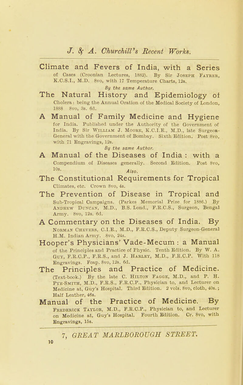Climate and Fevers of India, with a Series of Cases (Croonian Lectures, 1882). By Sir Joseph Fayrer, K.C.S.I., M.D. 8vo, with 17 Temperature Charts, 12s. By the same Author. The Natural History and Epidemiology of Cholera: being the Annual Oration of the Medical Society of London, 1888 8vo, 3s. 6d. A Manual of Family Medicine and Hygiene for India. Published under the Authority of the Government of India. By Sir William J. Moore, K.C.I.E., M.D., late Surgeon- General with the Government of Bombay. Sixth Edition. Post 8vo, with 71 Engravings, 12s. By the same Author. A Manual of the Diseases of India : with a Compendium of Diseases generally. Second Edition. Post 8vo, Also. The Constitutional Requirements for Tropical Climates, etc. Crown 8vo, 4s. The Prevention of Disease in Tropical and Sub-Tropical Campaigns. (Parkes Memorial Prize for 1886.) By Andrew Duncan, M.D., B.S. Lond., F.R.C.S., Surgeon, Bengal Army. 8vo, 12s. 6d. A Commentary on the Diseases of India. By Norman Chevers, C.I.E., M.D., F.E.C.S., Deputy Surgeon-General H.M. Indian Army. 8vo, 24s. Hooper’s Physicians’ Vade-Mecum : a Manual of the Principles and Practice of Physic. Tenth Edition. By W. A. Guy, F.E.C.P., F.E.S., and J. Harley, M.D., F.E.C.P. With 118 Engravings. Fcap. 8vo, 12s. 6d. The Principles and Practice of Medicine. (Text-book.) By the late C. Hilton Faggk, M.D., and P. H. Pye-Smith, M.D., F.E.S., F.E.C.P., Physician to, and Lecturer on Medicine at, Guy’s Hospital. Third Edition. 2 vols. 8vo, cloth, 40s.; Half Leather, 46s. Manual of the Practice of Medicine. By Frederick Taylor, M.D., F.E.C.P., Physician to, and Lecturer on Medicine at, Guy’s Hospital. Fourth Edition. Cr. 8vo, with Engravings, 15s.