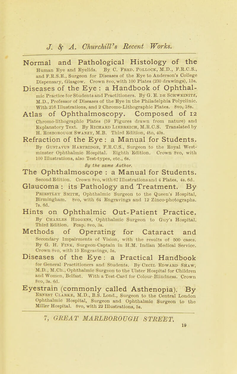 Normal and Pathological Histology of the Human Eye and Eyelids. By C. Fbkd. Pollock, M.D., F.B.C.S., and F.E.S.E., Surgeon for Diseases of the Bye to Anderson’s Coiiege Dispensary, Oiasgow. Crown 8vo, with 100 Piates (230 drawings), 15s. Diseases of the Eye : a Handbook of Ophthal¬ mic Practice for Students and Practitioners. By G. B. de Schweinitz, M.D., Professor of Diseases of the Bye in the Phiiadeiphia Poiyciinic. With 216 liiustrations, and 2 Chromo-Lithographic Piates. 8vo, 18s. Atlas of Ophthalmoscopy. Composed of 12 Chromo-lithographie Piates (59 Figures drawn from nature) and Expianatory Text. By Richard Liebreich, M.R.C.S. Transiated by H. Rosborough Swanzy, M.B. Third Edition, 4to, 40s. Refraction of the Eye: a Manual for Students. By Gustavus Hartridge, F.R.O.S., Surgeon to the Royai West¬ minster Ophthaimic Hospitai. Eighth Edition. Crown 8vo, with 100 Illustrations, also Test-types, etc., 6s. By the same Author. The Ophthalmoscope : a Manual for Students. Second Edition. Crown 8vo, with 67 Illustrations and 4 Plates, 4s. 6d. Glaucoma : its Pathology and Treatment. By Priestley Smith, Ophthalmic Surgeon to the Queen’s Hospital, Birmingham. 8vo, with 64 Engravings and 12 Zinco-photographs. 7s. 6d. Hints on Ophthalmic Out-Patient Practice. By Charles Higgens, Ophthalmic Surgeon to Guy’s Hospital. Third Edition. Fcap. 8vo, 3s. Methods of Operating for Cataract and Secondary Impairments of Vision, with the results of 600 cases. By G. H. Fink, Surgeon-Captain in H.M. Indian Medical Service. Crown 8vo, with 15 Engravings, 5s. Diseases of the Eye; a Practical Handbook for General Practitioners and Students. By Cecil Edward Sbiaw, M.D., M.Ch., Ophthalmic Surgeon to the Ulster Hospital lor Children and Women, Belfast. With a Test-Card for Colour-Blindness. Crown 8vo, 3s. 6d. Eyestrain (commonly called Asthenopia). By Ernest Clarke, M.D., B.S. Lond., Surgeon to the Central London Ophthalmic Hospital, Surgeon and Ophthalmic Surgeon to the Miller Hospital. 8vo, with 22 Illustrations, 5s. 7, GREAT MARLBOROUGH STREET.