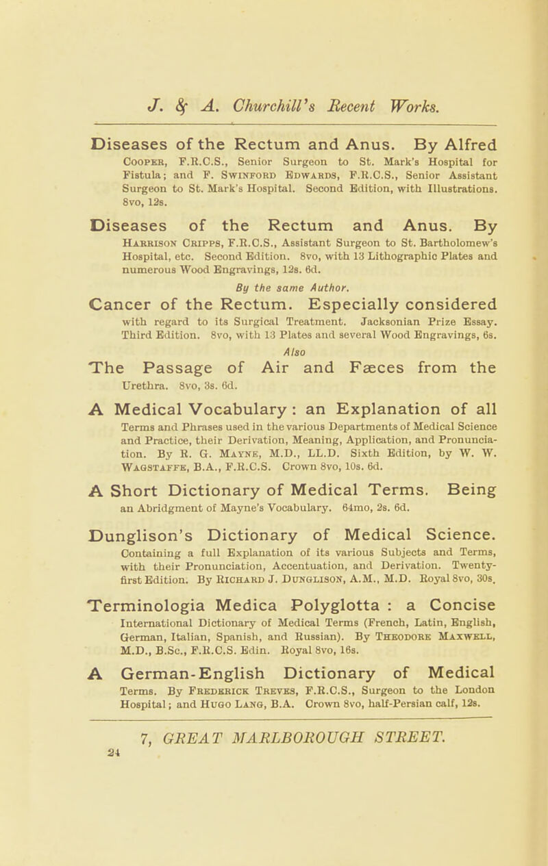 Diseases of the Rectum and Anus. By Alfred Cooper, F.R.C.S., Senior Surgeon to St. Mark’s Hospital for Fistula; and F. Swinford Edwards, F.R.C.S., Senior Assistant Surgeon to St. Mark’s Hospital. Second Edition, with Illustrations. 8 VO, 12s. Diseases of the Rectum and Anus. By Harrison Chipps, F.R.C.S., Assistant Surgeon to St. Bartholomew’s Hospital, etc. Second Edition. 8vo, with 13 Lithographic Plates and numerous Wood Engravings, 12s. 6d. By the same Author. Cancer of the Rectum. Especially considered with regard to its Surgical Treatment. Jacksonian Prize Essay. Third Edition. 8vo, with 13 Plates and several Wood Engravings, 6s. Also The Passage of Air and Faeces from the Urethra. 8vo, 3s. 6d. A Medical Vocabulary : an Explanation of all Terms and Phrases used in the various Departments of Medical Science and Practice, their Derivation, Meaning, Application, and Pronuncia¬ tion. By H. G. Mavnk, M.D., LL.D. Sixth Edition, by W. W. Wagstaffe, B.A., F.R.C.S. Crown 8vo, 10s. 6d. A Short Dictionary of Medical Terms. Being an Abridgment of Mayne’s Vocabulary. 64mo, 2s. 6d. Dunglison’s Dictionary of Medical Science. Containing a full Explanation of its various Subjects and Terms, with their Pronunciation, Accentuation, and Derivation. Twenty- first Edition. By Richard J. Dunglison, A.M., M.D. Royal 8vo, 30s. Terminologia Medica Polyglotta : a Concise International Dictionary of Medical Terms (French, Latin, English, German, Italian, Spanish, and Russian). By Theodore Maxwell, M.D., B.Sc., F.R.C.S. Edin. Royal 8vo, 16s. A German-English Dictionary of Medical Terms. By Frederick Treves, F.R.C.S., Surgeon to the London Hospital; and Hugo Lang, B.A. Crown 8vo, half-Persian calf, 12s.