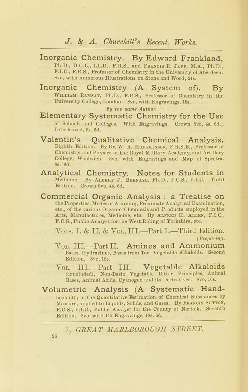 Inorganic Chemistry. By Edward Frankland, Ph.D., D.C.L., LL.D., F.E.S., and Francis R. Japp, M.A., Ph.D., F.I.C., F.R.S., Professor of Chemistry in the University of Aberdeen. 8vo, with numerous Illustrations on Stone and Wood, 24s. Inorganic Chemistry (A System of). By William Hamsat, Ph.D., P.R.S., Professor of Chemistry in the University College, London. 8vo, with Engraiungs, 15s. By the same Author. Elementary Systematic Chemistry for the Use of Schools and Colleges. With Engravings. Crown 8vo, 4s. 6d.; Interleaved, 5s. 6d. Valentin’s Qualitative Chemical Analysis. Eighth Edition. By Dr. W. H. Hodgkinson, P.R.S.E., Professor of Chemistry and Physics at the Royal Military Academy, and Artillery College, Woolwich 8vo, with Engravings and Map of Spectra. 8s. 6d. Analytical Chemistry. Notes for Students in Medicine. By Albert J. Bkhnays, Ph.D., F.C.S., F.I.C. Third Edition. Crown 8vo, 4s. 6d. Commercial Organic Analysis : a Treatise on the Properties, Modes of Assaying, Proximate Analytical Examination, etc., of the various Organic Chemicals and Products employed in the Arts, Manufactures, Medicine, etc. By Alfred H. Allen, F.I.C., F.C.S., Public Analyst for the West Riding of Yorkshire, etc. VoLS. I. & II. & VoL. III.—Part I.—Third Edition. [Preparing. VoL. III.—Part II. Amines and Ammonium Bases, Hydrazines, Bases from Tar, Vegetable Alkaloids. Second Edition. 8vo, 18s. VoL. III.—Part III. Vegetable Alkalo^s (concluded), Non-Basic Vegetable Bitter Principles, Animal Bases, Animal Acids, Cyanogen and its Derivatives. 8vo, 16s. Volumetric Analysis (A Systematic Hand¬ book of); or the Quantitative Estimation of Chemical Substances by Measure, applied to Liquids, Solids, and Gases. By Francis Sutton, F.C.S., F.I.C., Public Analyst for the County of Norfolk. Seventh Edition. 8vo, with 112 Engravings, 18s. 6d.