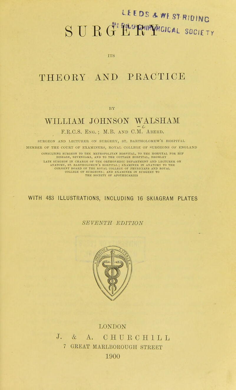 ieeds t»i striding SUE soC(rr ITS THEORY AND PRACTICE BY WILLIAM JOHNSON WALSHAM - c F.R.CS. Eng. ; M.B. and CM. Abeud. SURGEON AND LECTURER ON SURGERY, ST. BARTHOLOMEW'S HOSPITAL MEMBER OF THE COURT OF EXAMINERS, ROYAL COLLEGE OF SURGEONS OF ENGLAND CONSULTING SURGEON TO THE METROPOLITAN HOSPITAL, TO THE HOSPITAL FOR HIP DISEASE, SEVENOAKS, AND TO THE COTTAGE HOSPITAL, HROMLEY LATE SURGEON IN CHARGE OF THE ORTHOPEDIC DEPARTMENT AND LECTURER ON ANATOMY, ST. BARTHOLOMEW'S HOSPITAL; EXAMINER IN ANATOMY TO THE CONJOINT BOARD OF THE ROYAL COLLEGE OF PHYSICIAN'S AND ROYAL COLLEGE OF SURGEONS; AND EXAMINER IN SURGERY TO THE SOCIETY OF APOTHECARIES WITH 483 ILLUSTRATIONS, INCLUDING 16 SKIAGRAM PLATES SEVENTH EDITION LONDON J. & A. CHUE CHILL 7 GREAT MARL150R0UGH STREET 1900