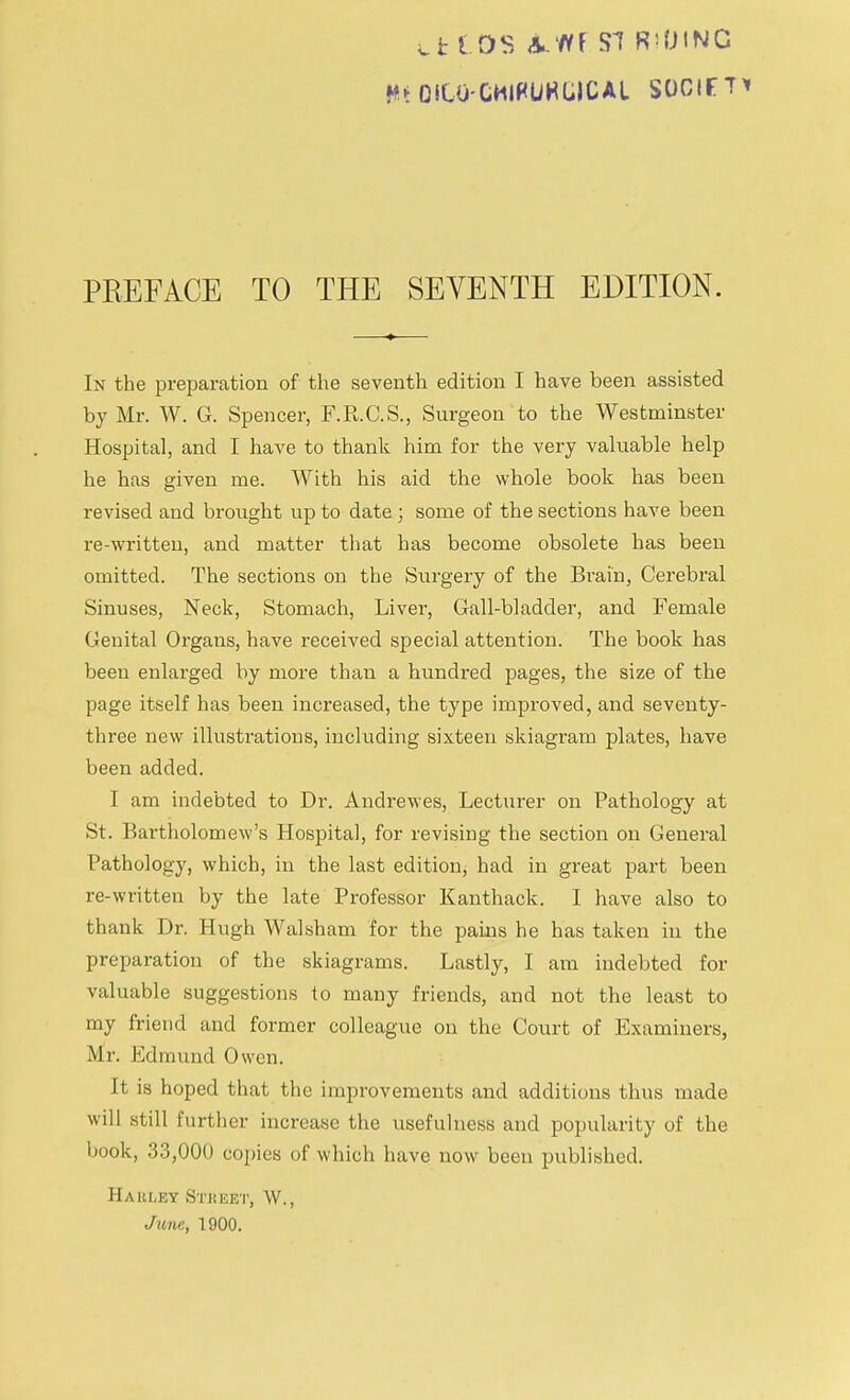 Hi OSU)-CMlPUKG)CAl SOCIfTi PKEFACE TO THE SEVENTH EDITION. In the preparation of the seventh edition I have been assisted by Mr. W. G. Spencer, F.R.C.S., Surgeon to the Westminster Hospital, and I have to thank him for the very valuable help he has given me. With his aid the whole book has been revised and brought up to date ; some of the sections have been re-written, and matter that has become obsolete has been omitted. The sections on the Surgery of the Brain, Cerebral Sinuses, Neck, Stomach, Liver, Gall-bladder, and Female Genital Organs, have received special attention. The book has been enlarged by more than a hundred pages, the size of the page itself has been increased, the type improved, and seventy- three new illustrations, including sixteen skiagram plates, have been added. I am indebted to Dr. Andrewes, Lecturer on Pathology at St. Bartholomew's Hospital, for revising the section on General Pathology, which, in the last edition, had in great part been re-written by the late Professor Kanthack. I have also to thank Dr. Hugh Walsham for the pains he has taken in the preparation of the skiagrams. Lastly, I am indebted for valuable suggestions to many friends, and not the least to my friend and former colleague on the Court of Examiners, Mr. Edmund Owen. It is hoped that the improvements and additions thus made will still further increase the usefulness and popularity of the book, 33,000 copies of which have now been published. Haim.ky Stbeet, W., June, 1900.