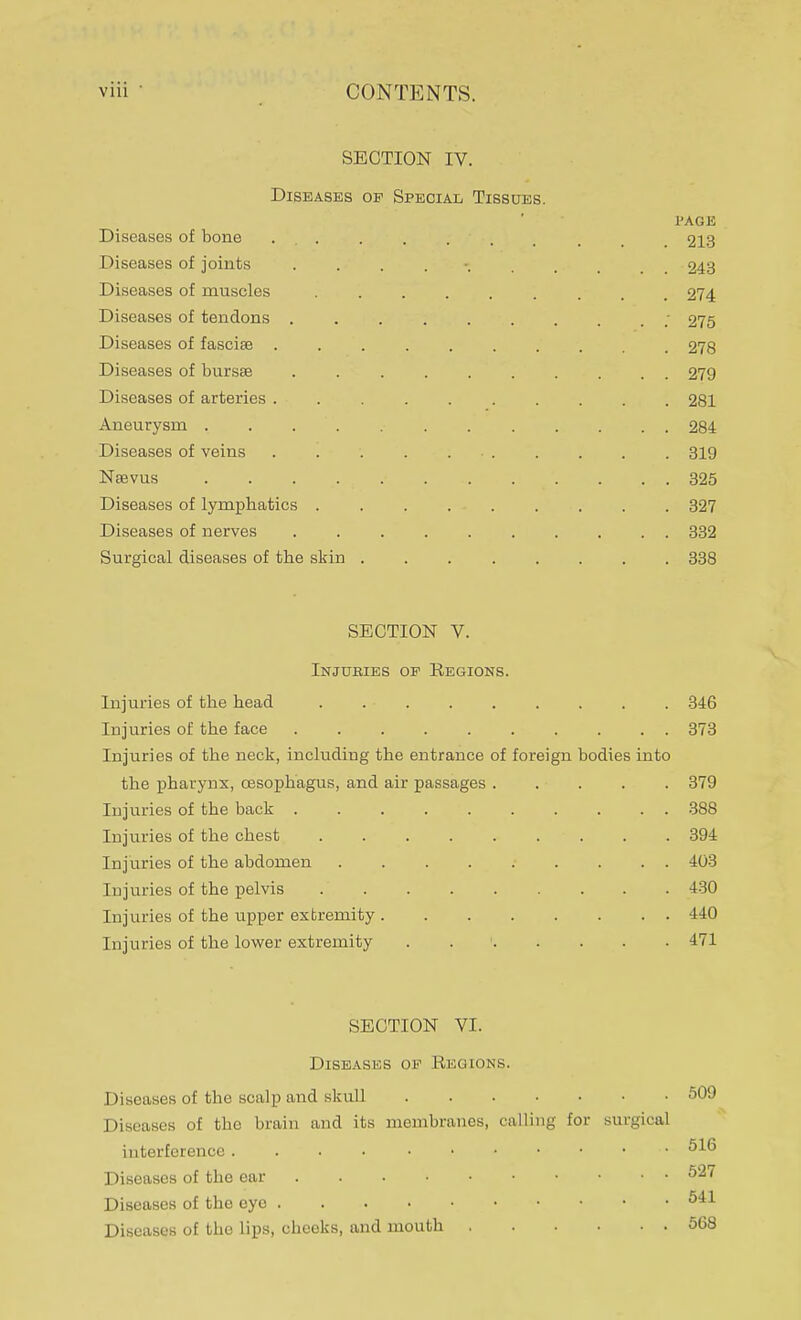 SECTION IV. Diseases op Special Tissues. l'AGE Diseases of bone , . 213 Diseases of joints . . . . 243 Diseases of muscles 274 Diseases of tendons ; 275 Diseases of fasciae 278 Diseases of bursse . 279 Diseases of arteries 281 Aneurysm . ... .• 284 Diseases of veins 319 Neevus 325 Diseases of lymphatics ......... 327 Diseases of nerves 332 Surgical diseases of the skin ........ 338 SECTION V. Injubies op Regions. Injuries of the head . . • 346 Injuries of the face 373 Injuries of the neck, including the entrance of foreign bodies into the pharynx, oesophagus, and air passages 379 Injuries of the back 388 Injuries of the chest 394 Injuries of the abdomen 403 Injuries of the pelvis 430 Injuries of the upper extremity 440 Injuries of the lower extremity 1 471 SECTION VI. Diseases op Regions. Diseases of the scalp and skull 509 Diseases of the brain and its membranes, calling for surgical interference • 516 Diseases of the ear 527 Diseases of the eye 541 Diseases of the lips, cheeks, and mouth 568