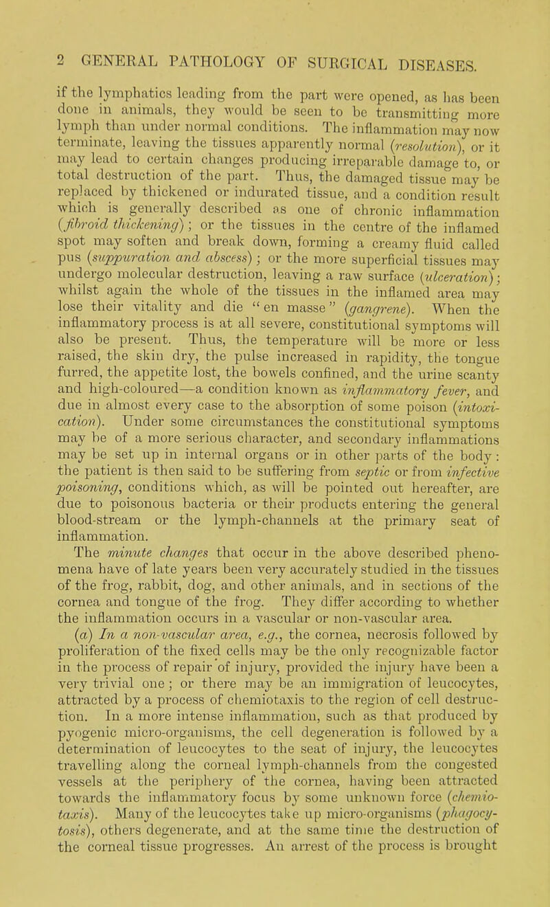if the lymphatics leading from the part were opened, as has been done in animals, they would be seen to be transmitting more lymph than under normal conditions. The inflammation may now terminate, leaving the tissues apparently normal (resolution), or it may lead to certain changes producing irreparable damage to, or total destruction of the part. Thus, the damaged tissue may be replaced by thickened or indurated tissue, and a condition result which is generally described as one of chronic inflammation (fibroid thickening); or the tissues in the centre of the inflamed spot may soften and break down, forming a creamy fluid called pus (suppuration and abscess); or the more superficial tissues may undergo molecular destruction, leaving a raw surface (ulceration); whilst again the whole of the tissues in the inflamed area may lose their vitality and die en masse (gangrene). When the inflammatory process is at all severe, constitutional symptoms will also be present. Thus, the temperature will be more or less raised, the skin dry, the pulse increased in rapidity, the tongue furred, the appetite lost, the bowels confined, and the urine scanty and high-coloured—a condition known as inflammatory fever, and due in almost every case to the absorption of some poison (intoxi- cation). Under some circumstances the constitutional symptoms may be of a more serious character, and secondary inflammations may be set up in internal organs or in other parts of the body : the patient is then said to be suffering from septic or from infective poisoning, conditions which, as will be pointed out hereafter, are due to poisonous bacteria or their products entering the general blood-stream or the lymph-channels at the primary seat of inflammation. The minute changes that occur in the above described pheno- mena have of late years been very accurately studied in the tissues of the frog, rabbit, dog, and other animals, and in sections of the cornea and tongue of the frog. They differ according to whether the inflammation occurs in a vascular or non-vascular area. (a) In a non-vascular area, e.g., the cornea, necrosis followed by proliferation of the fixed cells may be the only recognizable factor in the process of repair of injury, provided the injury have been a very trivial one ; or there may be an immigration of leucocytes, attracted by a process of chemiotaxis to the region of cell destruc- tion. In a more intense inflammation, such as that produced by pyogenic micro-organisms, the cell degeneration is followed by a determination of leucocytes to the seat of injury, the leucocytes travelling along the corneal lymph-channels from the congested vessels at the periphery of the cornea, having been attracted towards the inflammatory focus by some unknown force (chemio- taxis). Many of the leucocytes take up micro-organisms (phagocy- tosis), others degenerate, and at the same time the destruction of the corneal tissue progresses. An arrest of the process is brought