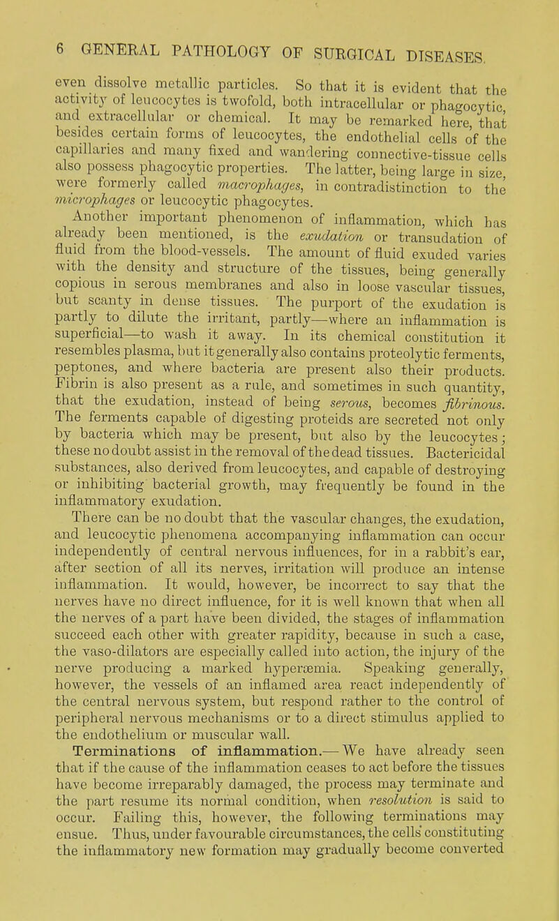 even dissolve metallic particles. So that it is evident that the activity of leucocytes is twofold, both intracellular or phagocytic and extracellular or chemical. It may be remarked here that besides certain forms of leucocytes, the endothelial cells of the capillaries and many fixed and wandering connective-tissue cells also possess phagocytic properties. The latter, being large in size, were formerly called macrophages, in contradistinction to the microphages or leucocytic phagocytes. Another important phenomenon of inflammation, which has already been mentioned, is the exudation or transudation of fluid from the blood-vessels. The amount of fluid exuded varies with the density and structure of the tissues, being generally copious in serous membranes and also in loose vascular tissues, but scanty in dense tissues. The purport of the exudation is partly to dilute the irritant, partly—where an inflammation is superficial—to wash it away. In its chemical constitution it resembles plasma, but it generally also contains proteolytic ferments, peptones, and where bacteria are present also their products. Fibrin is also present as a rule, and sometimes in such quantity, that the exudation, instead of being serous, becomes fibrinous. The ferments capable of digesting proteids are secreted not only by bacteria which may be present, but also by the leucocytes; these no donbt assist in the removal of the dead tissues. Bactericidal substances, also derived from leucocytes, and capable of destroying or inhibiting bacterial growth, may frequently be found in the inflammatory exudation. There can be no doubt that the vascular changes, the exudation, and leucocytic phenomena accompanying inflammation can occur independently of central nervous influences, for in a rabbit's ear, after section of all its nerves, irritation will produce an intense inflammation. It would, however, be incorrect to say that the nerves have no direct influence, for it is well known that when all the nerves of a part have been divided, the stages of inflammation succeed each other with greater rapidity, because in such a case, the vaso-dilators are especially called into action, the injury of the nerve producing a marked hypercernia. Speaking generally, however, the vessels of an inflamed area react independently of the central nervous system, but respond rather to the control of peripheral nervous mechanisms or to a direct stimulus applied to the endothelium or muscular wall. Terminations of inflammation.— We have already seen that if the cause of the inflammation ceases to act before the tissues have become irreparably damaged, the process may terminate and the part resume its normal condition, when resolution is said to occur. Failing this, however, the following terminations may ensue. Thus, under favourable circumstances, the cells constituting the inflammatory new formation may gradually become converted