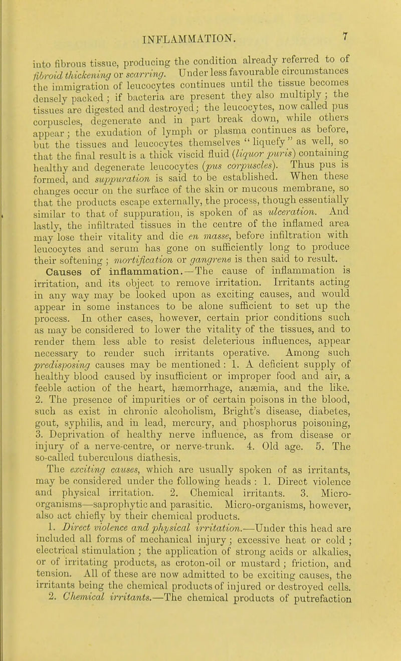 into fibrous tissue, producing the condition already referred to of fibroid thickening or scarring. Under less favourable circumstances the immigration of leucocytes continues until the tissue becomes densely packed j if bacteria are present they also multiply ; the tissues are digested and destroyed; the leucocytes, now called pus corpuscles, degenerate and in part break down, while others appear; the exudation of lymph or plasma continues as before, but the tissues and leucocytes themselves liquefy as well, so that the final result is a thick viscid fluid {liquor puris) containing healthy and degenerate leucocytes (pus corpuscles). Thus pus is formed, and suppuration is said to be established. When these changes occur on the surface of the skin or mucous membrane, so that the products escape externally, the process, though essentially similar to that of suppuration, is spoken of as ulceration. And lastly, the infiltrated tissues in the centre of the inflamed area may lose their vitality and die en masse, before infiltration with leucocytes and serum has gone on sufficiently long to produce their softening ; mortification or gangrene is then said to result. Causes of inflammation. —The cause of inflammation is irritation, and its object to remove irritation. Irritants acting in any way may be looked upon as exciting causes, and would appear in some instances to be alone sufficient to set up the process. In other cases, however, certain prior conditions such as may be considered to lower the vitality of the tissues, and to render them less able to resist deleterious influences, appear necessary to render such irritants operative. Among such predisposing causes may be mentioned: 1. A deficient supply of healthy blood caused by insufficient or improper food and air, a feeble action of the heart, haemorrhage, anaemia, and the like. 2. The presence of impurities or of certain poisons in the blood, such as exist in chronic alcoholism, Bright's disease, diabetes, gout, syphilis, and in lead, mercury, and phosphorus poisoning, 3. Deprivation of healthy nerve influence, as from disease or injury of a nerve-centre, or nerve-trunk. 4. Old age. 5. The so-called tuberculous diathesis. The exciting causes, which are usually spoken of as irritants, may be considered under the following heads : 1. Direct violence and physical irritation. 2. Chemical irritants. 3. Micro- organisms—saprophytic and parasitic. Micro-organisms, however, also act chiefly by their chemical products. 1. Direct violence and physical irritation.—Under this head are included all forms of mechanical injury; excessive heat or cold ; electrical stimulation ; the application of strong acids or alkalies, or of irritating products, as croton-oil or mustard ; friction, and tension. All of these are now admitted to be exciting causes, the irritants being the chemical products of injured or destroyed cells. 2. Chemical irritants.—The chemical products of putrefaction