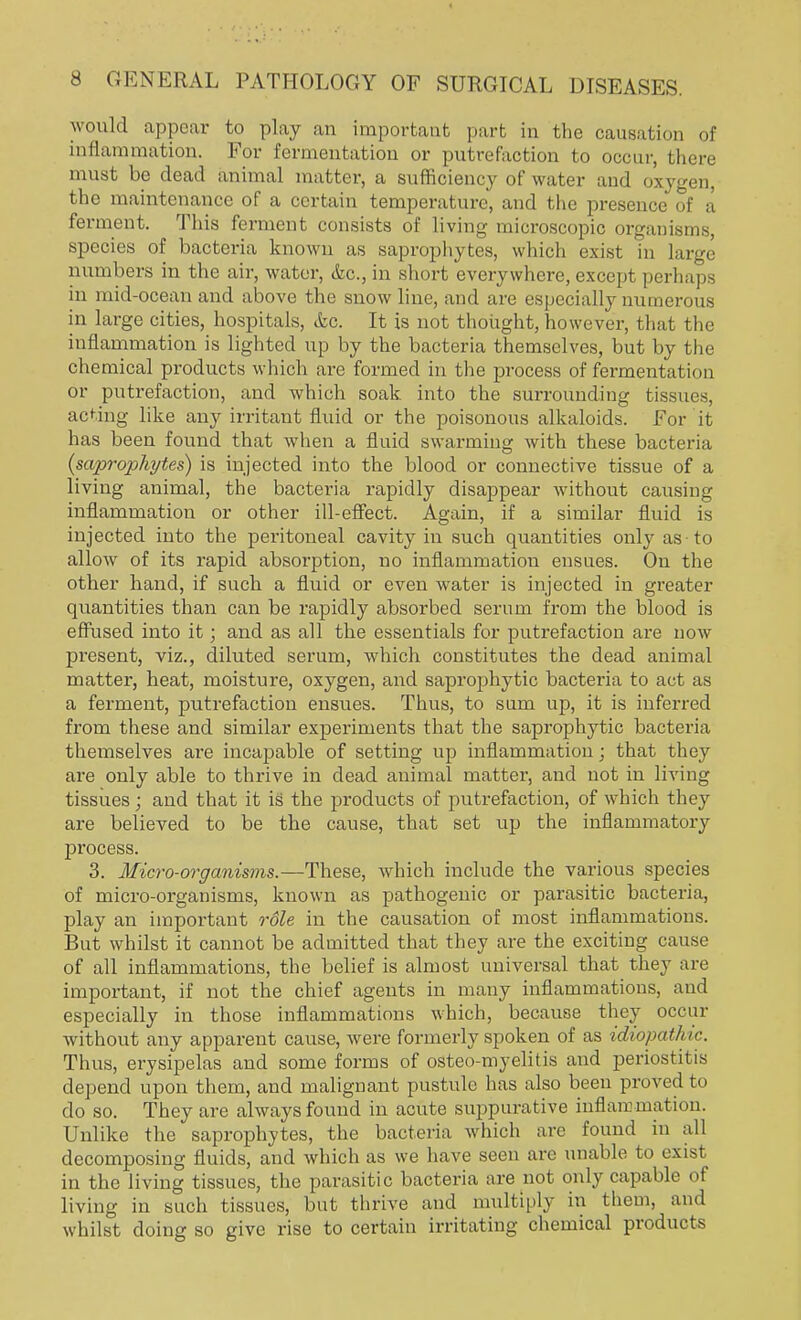 would appear to play an important part in the causation of inflammation. For fermentation or putrefaction to occur, there must be dead animal matter, a sufficiency of water and oxygen, the maintenance of a certain temperature, and the presence of a ferment. This ferment consists of living microscopic organisms, species of bacteria known as saprophytes, which exist in large numbers in the air, water, &c, in short everywhere, except perhaps in mid-ocean and above the snow line, and are especially numerous in large cities, hospitals, (fee. It is not thought, however, that the inflammation is lighted up by the bacteria themselves, but by the chemical products which are formed in the process of fermentation or putrefaction, and which soak into the surrounding tissues, acting like any irritant fluid or the poisonous alkaloids. For it has been found that when a fluid swarming with these bacteria (saprophytes) is injected into the blood or connective tissue of a living animal, the bacteria rapidly disappear without causing inflammation or other ill-effect. Again, if a similar fluid is injected into the peritoneal cavity in such quantities only as to allow of its rapid absorption, no inflammation ensues. On the other hand, if such a fluid or even Avater is injected in greater quantities than can be rapidly absorbed serum from the blood is effused into it; and as all the essentials for putrefaction are now present, viz., diluted serum, which constitutes the dead animal matter, heat, moisture, oxygen, and saprophytic bacteria to act as a ferment, putrefaction ensues. Thus, to sum up, it is inferred from these and similar experiments that the saprophytic bacteria themselves are incapable of setting up inflammation; that they are only able to thrive in dead animal matter, and not in living tissues ; and that it is the products of putrefaction, of which they are believed to be the cause, that set up the inflammatory process. 3. Micro-organisms.—These, which include the various species of micro-organisms, known as pathogenic or parasitic bacteria, play an important role in the causation of most inflammations. But whilst it cannot be admitted that they are the exciting cause of all inflammations, the belief is almost universal that they are important, if not the chief agents in many inflammations, and especially in those inflammations which, because they occur without any apparent cause, were formerly spoken of as idiopathic. Thus, erysipelas and some forms of osteo-myelitis and periostitis depend upon them, and malignant pustule has also been proved to do so. They are always found in acute suppurative inflammation. Unlike the saprophytes, the bacteria which are found in all decomposing fluids, and which as we have seen are unable to exist in the living tissues, the parasitic bacteria are not only capable of living in such tissues, but thrive and multiply in them, and whilst doing so give rise to certain irritating chemical products