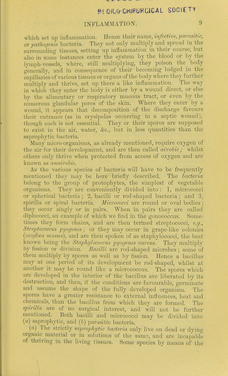 HIOiLO-CMIHUHUCAL SOCIETY INFLAMMATION. 9 which set up inflammation. Hence their name, infective, parasitic, or pathogenic bacteria. They not only multiply and spread in the surrounding tissues, setting up inflammation in their course, but also in some instances enter the system by the blood or by the lymph-vessels, where, still multiplying, they poison the body generally, and in consequence of their becoming lodged in the capillaries of various tissues or organs of the body where they further multiply and thrive, set up there a like inflammation. The way in which they enter the body is either by a wound direct, or else by the alimentary or respiratory mucous tract, or even by the numerous glandular pores of the skin. Where they enter by a wound, it appears that decomposition of the discharge favours their entrance (as in erysipelas occurring in a septic wound), though such is not essential. They or their spores are supposed to exist in the air, water, &c., but in less quantities than the saprophytic bacteria. Many micro-organisms, as already mentioned, require oxygen of the air for their development, and are then called aerobic ; whilst others only thrive when protected from access of oxygen and are known as anaerobic. As the various species of bacteria will have to be frequently mentioned they may be here briefly described. The bacteria belong to the group of protophytes, the simplest of vegetable organisms. They are conveniently divided into: 1, micrococci or spherical bacteria; 2, bacilli or rod-shaped bacteria; and 3, spirilla or spiral bacteria. Micrococci are round or oval bodies ; they occur singly or in pairs. When in pairs they are called diplococci, an example of which we find in the gonococcus. Some- times they form chains, and are then termed streptococci, e.g., Streptococcus pyogenes; or they may occur in grape-like colonies (zooglaza masses), and are then spoken of as staphylococci, the best known being the Staphylococcus pyogenes aureus. They multiply by fission or division. Bacilli are rod-shaped microbes; some of them multiply by spores as well as by fission. Hence a bacillus may at one period of its development be rod-shaped, whilst at another it may be round like a micrococcus. The spores which are developed in the interior of the bacillus are liberated by its destruction, and then, if the conditions are favourable, germinate and assume the shape of the fully developed organism. The spores have a greater resistance to external influences, heat and chemicals, than the bacillus from which they are formed. The spirilla are of no surgical interest, and will not be further mentioned. Both bacilli and micrococci may be divided into () Saprophytic, and (6) parasitic bacteria.. (a) The strictly saprophytic bacteria only live on dead or dying organic material or in solutions of the same, and are incapable of thriving in the living tissues. Some species by means of the