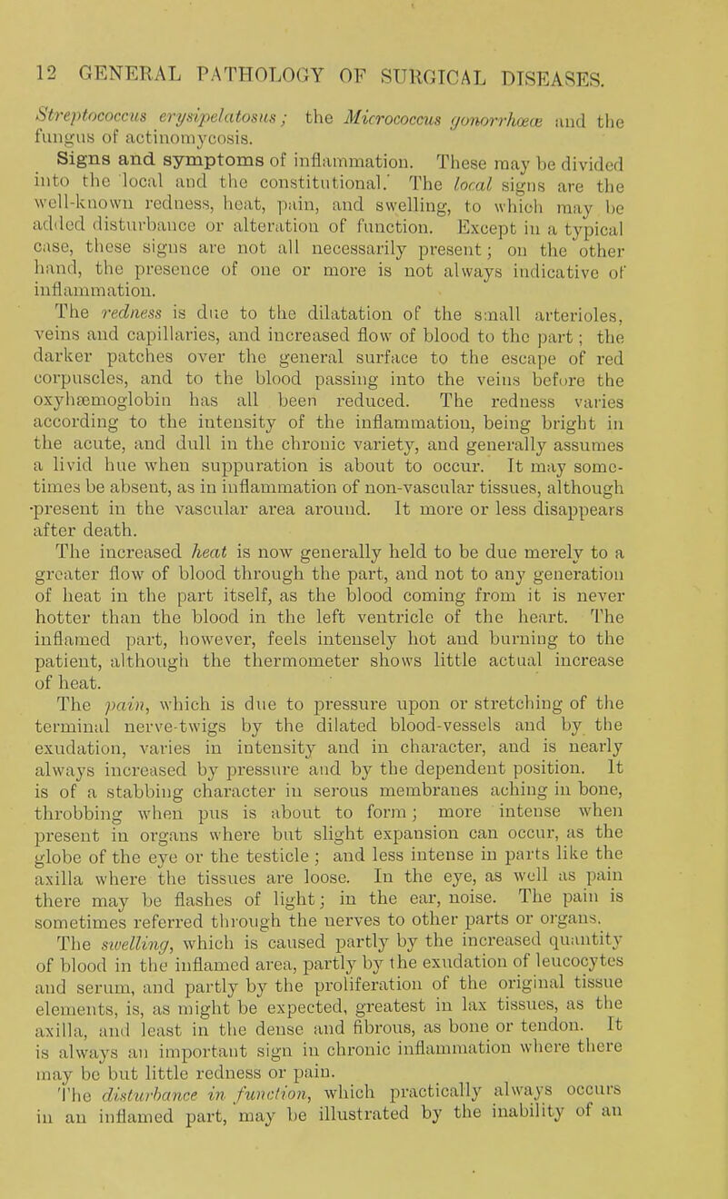 Streptococcus erysipetatoms; the Micrococcus gonorrJwece and the fungus of actinomycosis. Signs and symptoms of inflammation. These may be divided into the local and the constitutional.' The local signs are the well-known redness, heat, pain, and swelling, to which may be added disturbance or alteration of function. Except in a typical case, these signs are not all necessarily present; on the other hand, the presence of one or more is not always indicative of inflammation. The redness is due to the dilatation of the small arterioles, veins and capillaries, and increased flow of blood to the part; the darker patches over the general surface to the escape of red corpuscles, and to the blood passing into the veins before the oxyhemoglobin has all been reduced. The redness varies according to the intensity of the inflammation, being bright in the acute, and dull in the chronic variety, and generally assumes a livid hue when suppuration is about to occur. It may some- times be absent, as in inflammation of non-vascular tissues, although •present in the vascular area around. It more or less disappears after death. The increased heat is now generally held to be due merely to a greater flow of blood through the part, and not to any generation of heat in the part itself, as the blood coming from it is never hotter than the blood in the left ventricle of the heart. The inflamed part, however, feels intensely hot and burning to the patient, although the thermometer shows little actual increase of heat. The pain, which is due to pressure upon or stretching of the terminal nerve-twigs by the dilated blood-vessels and by the exudation, varies in intensity and in character, and is nearly always increased by pressure and by the dependent position. It is of a stabbing character in serous membranes aching in bone, throbbing when pus is about to form; more intense when present in organs where but slight expansion can occur, as the globe of the eye or the testicle ; and less intense in parts like the axilla where the tissues are loose. In the eye, as well as pain there may be flashes of light; in the ear, noise. The pain is sometimes referred through the nerves to other parts or organs. The swelling, which is caused partly by the increased quantity of blood in the inflamed area, partly by the exudation of leucocytes and scrum, and partly by the proliferation of the original tissue elements, is, as might be expected, greatest in lax tissues, as the axilla, and least in the dense and fibrous, as bone or tendon. It is always an important sign in chronic inflammation where there may be but little redness or pain. The disturbance in function, which practically always occurs in an inflamed part,'may be illustrated by the inability of an