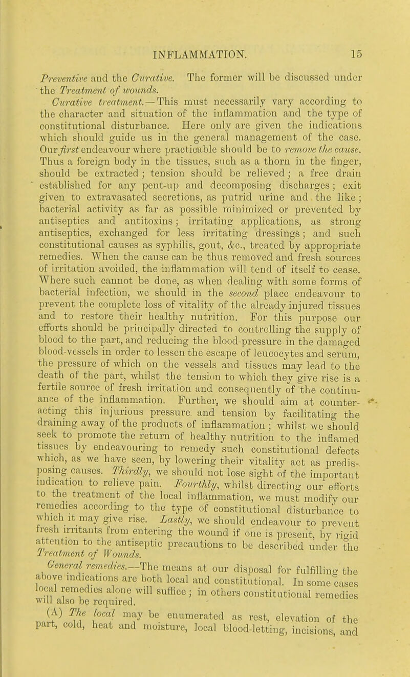 Preventive and the Curative. The former will be discussed under the Treatment of wounds. Curative treatment. — This must necessarily vary according to the character and situation of the inflammation and the type of constitutional disturbance. Here only are given the indications which should guide us in the general management of the case. Our first endeavour where practicable should be to remove the cause. Thus a foreign body in the tissues, such as a thorn in the finger, should be extracted ; tension should be relieved; a free drain established for any pent-up and decomposing discharges; exit given to extravasated secretions, as putrid urine and the like; bacterial activity as far as possible minimized or prevented by antiseptics and antitoxins; irritating applications, as strong antiseptics, exchanged for less irritating dressings; and such constitutional causes as syphilis, gout, &c, treated by appropriate remedies. AVhen the cause can be thus removed and fresh sources of irritation avoided, the inflammation will tend of itself to cease. Where such cannot be done, as when dealing with some forms of bacterial infection, we should in the second place endeavour to prevent the complete loss of vitality of the already injured tissues and to restore their healthy nutrition. For this purpose our efforts should be principally directed to controlling the supply of blood to the part, and reducing the blood-pressure in the damaged blood-vessels in order to lessen the escape of leucocytes and serum, the pressure of which on the vessels and tissues may lead to the death of the part, whilst the tension to which they give rise is a fertile source of fresh irritation and consequently of the continu- ance of the inflammation. Further, we should aim at counter- acting this injurious pressure and tension by facilitating the draining away of the products of inflammation ; whilst we should seek to promote the return of healthy nutrition to the inflamed tissues by endeavouring to remedy such constitutional defects which, as we have seen, by lowering their vitality act as predis- posing causes. Thirdly, we should not lose sight of the important indication to relieve pain. Fourthly, whilst directing our efforts to the treatment of the local inflammation, we must modify our remedies according to the type of constitutional disturbance to which it may give rise. Lastly, we should endeavour to prevent tresh irritants from entering the wound if one is present, by rigid attention to the antiseptic precautions to be described under the L i < otment of Wounds. GeneraI remedies.—-The means at our disposal for fulfilling the above indications are both local and constitutional. In some cases local remedies .lone will suffice; in others constitutional remedies will also be required. (A) The local may be enumerated as rest, elevation of the part, cold, heat and moisture, local blood-letting, incisions, and