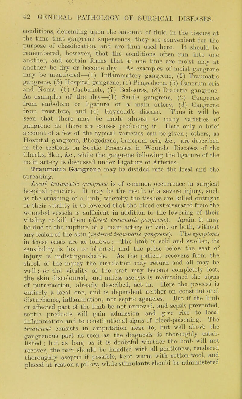 conditions, depending npon the amount of fluid in the tissues at the time that gangrene supervenes, they- are convenient for the purpose of classification, and are thus used here. It should be remembered, however, that the conditions often run into one another, and certain forms that at one time are moist may at another be dry or become dry. As examples of moist gangrene may be mentioned—(1) Inflammatory gangrene, (2) Traumatic gangrene, (3) Hospital gangrene, (4) Phagedena, (5) Cancrum oris and Noma, (6) Carbuncle, (7) Bed-sores, (8) Diabetic gangrene. As examples of the dry—(1) Senile gangrene, (2) Gangrene from embolism or ligature of a main artery, (3) Gangrene from frost-bite, and (4) Raynaud's disease. Thus it will be seen that there may be made almost as many varieties of gangrene as there are causes producing it. Here only a brief account of a few of the typical varieties can be given; others, as Hospital gangrene, Phagedsena, Cancrum oris, &c, are described in the sections on Septic Processes in Wounds, Diseases of the Cheeks, Skin, <fec, while the gangrene following the ligature of the main artery is discussed under Ligature of Arteries. Traumatic G-angreue may be divided into the local and the spreading. Local traumatic gangrene is of common occurrence in surgical hospital practice. It may be the result of a severe injury, snch as the crushing of a limb, whereby the tissues are killed outright or their vitality is so lowered that the blood extravasated from the wounded vessels is sufficient in addition to the lowering of their vitality to kill them {direct traumatic gangrene). Again, it may be due to the rupture of a main artery or vein, or both, without any lesion of the skin (indirect traumatic gangrene). The sympto?ns in these cases are as follows:—The limb is cold and swollen, its sensibility is lost or blunted, and the pulse below the seat of injury is indistinguishable. As the patient recovers from the shock of the injury the circulation may return and all may be well; or the vitality of the part may become completely lost, the skin discoloured, and unless asepsis is maintained the signs of putrefaction, already described, set in. Here the process is entirely a local one, and is dependent neither on constitutional disturbance, inflammation, nor septic agencies. But if the limb or affected part of the limb be not removed, and sepsis prevented, septic products will gain admission and give rise to local inflammation and to constitutional signs of blood-poisoning. The treatment consists in amputation near to, but well above the gangrenous pai-t as soon as the diagnosis is thoroughly estab- lished ; but as long, as it is doubtful whether the limb will not recover, the part should be handled with all gentleness, rendered thoroughly aseptic if possible, kept warm with cotton-wool, and placed at rest on a pillow, while stimulants should be administered