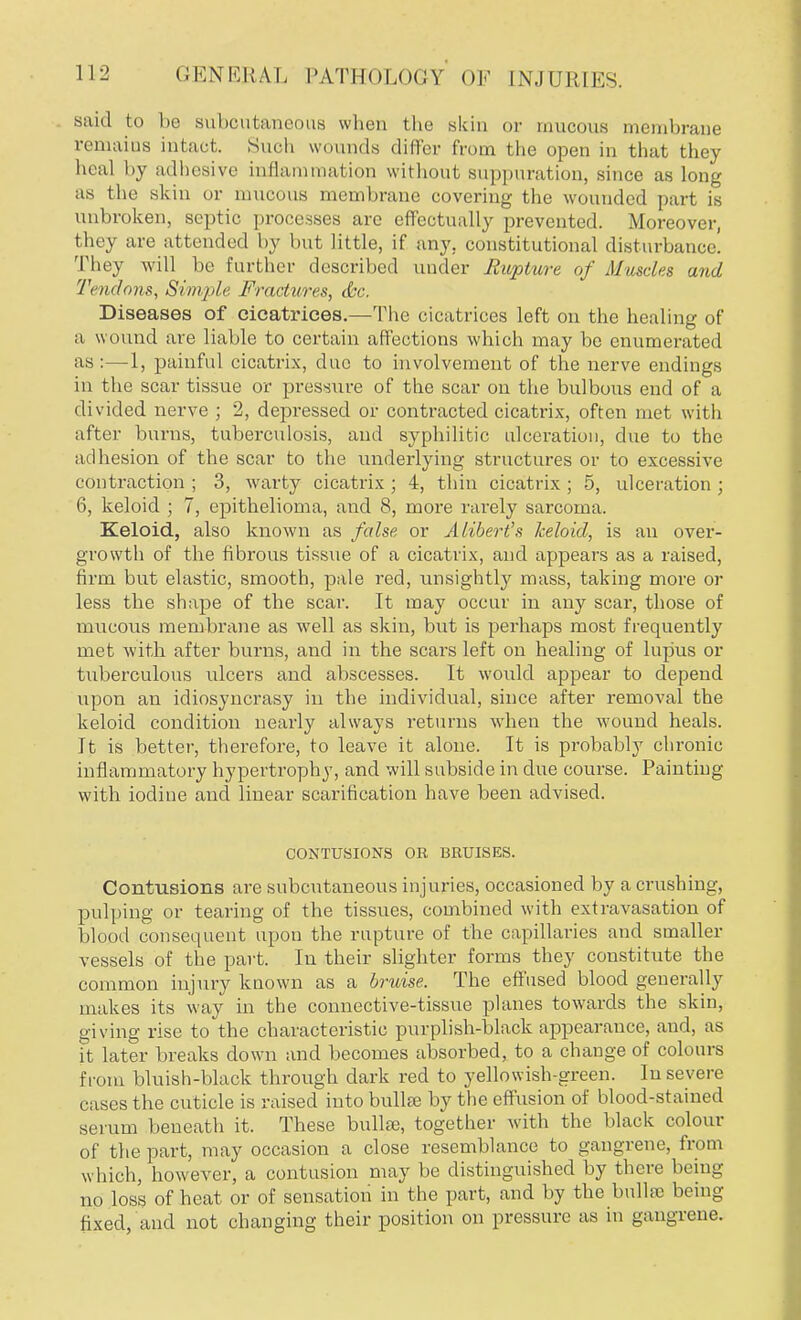 GEN KRAI; I>ATH<)L<)<;y ok INJURIES. said to ho suboutaneous when the skiii or mucous membrane remains intact. Such wounds differ from the open in that they heal by adhesive inflammation without suppuration, since as long as the skin or mucous membrane covering the wounded part is unbroken, septic processes are effectually prevented. Moreover, they are attended by but little, if any, constitutional disturbance! They will be further described under Rupture of Muscles and Tendons, Simple, Fractures, (Sec. Diseases of cicatrices.—The cicatrices left on the healing of a wound are liable to certain affections which may be enumerated as:—1, painful cicatrix, due to involvement of the nerve endings in the scar tissue or pressure of the scar on the bulbous end of a divided nerve ; 2, depressed or contracted cicatrix, often met with after burns, tuberculosis, and syphilitic ulceration, due to the adhesion of the scar to the underlying structures or to excessive contraction ; 3, warty cicatrix ; 4, thin cicatrix; 5, ulceration ; 6, keloid ; 7, epithelioma, and 8, more rarely sarcoma. Keloid, also known as false or Alibert's keloid, is an over- growth of the fibrous tissue of a cicatrix, and appears as a raised, firm but elastic, smooth, pale red, unsightly mass, taking more or less the shape of the scar. It may occur in any scar, those of mucous membrane as well as skin, but is perhaps most frequently met with after burns, and in the scars left on healing of lupus or tuberculous ulcers and abscesses. It would appear to depend upon an idiosyncrasy in the individual, since after removal the keloid condition nearly always returns when the wound heals. It is better, therefore, to leave it alone. It is probably chronic inflammatory hypertrophy, and will subside in due course. Painting with iodine and linear scarification have been advised. CONTUSIONS OR BRUISES. Contusions are subcutaneous injuries, occasioned by a crushing, pulping or tearing of the tissues, combined with extravasation of blood consequent upon the rupture of the capillaries and smaller vessels of the part. In their slighter forms they constitute the common injury known as a bruise. The effused blood generally makes its way in the connective-tissue planes towards the skin, giving rise to the characteristic purplish-black appearance, and, as it later breaks down and becomes absorbed, to a change of colours from bluish-black through dark red to yellowish-green. In severe cases the cuticle is raised into bulla? by the effusion of blood-stained serum beneath it. These bulla?, together with the black colour of the part, may occasion a close resemblance to gangrene, from which, however, a contusion may be distinguished by there being no loss of heat or of sensation in the part, and by the bailee being fixed, and not changing their position on pressure as in gangrene.