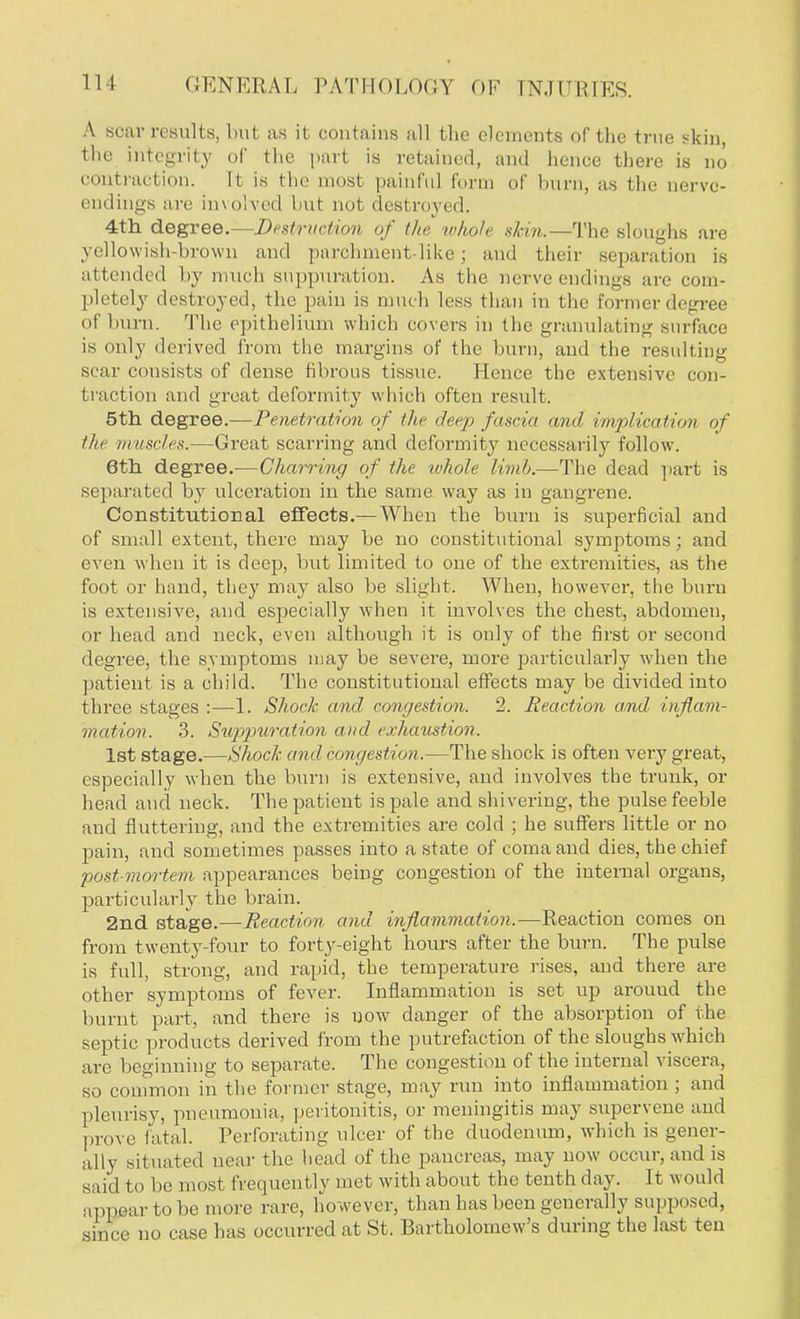 A soar results, but as it contains all tbe elements of the true skin, the integrity of the part is retained, and hence there is no contraction. 11 is the most painful form of burn, as the nerve- endings are involved but no1 destroyed. 4th degree.—Destruction of the whole skin.—The sloughs are yellowish-brown and parchment-like; and their separation is attended by much suppuration. As the nerve endings are com- pletely destroyed, the pain is much less than in the former degree <>f burn. The epithelium which covers in the granulating surface is only derived from the margins of the burn, and the resulting scar consists of dense fibrous tissue. Hence the extensive con- traction and great deformity which often result. 5th. degree.—Penetration of the deep fascia and implication of tla' in uncles.—Great scarring and deformity necessarily follow. 6th degree.—Charring of the ivhole limb.—The dead part is separated by ulceration in the same way as in gangrene. Constitutional effects.— When the burn is superficial and of small extent, there may be no constitutional symptoms; and even when it is deep, but limited to one of the extremities, as the foot or hand, they may also be slight. When, however, the burn is extensive, and especially when it involves the chest, abdomen, or head and neck, even although it is only of the first or second degree, the symptoms may be severe, more particularly when the patient is a child. The. constitutional effects may be divided into three stages :—1. Shock and congestion. 2. Reaction and inflam- mation. 3. Suppuration and exhaustion, 1st stage.—Shock and congestion.—The shock is often very great, especially when the burn is extensive, and involves the trunk, or head and neck. The patient is pale and shivering, the pulse feeble and fluttering, and the extremities are cold ; he suffers little or no pain, and sometimes passes into a state of coma and dies, the chief post-mortem appearances being congestion of the internal organs, particularly the brain. 2nd stage.—Reaction and inflammation.—Reaction comes on from twenty-four to forty-eight hours after the burn. The pulse is full, strong, and rapid, the temperature rises, and there are other symptoms of fever. Inflammation is set up arouud the burnt part, and there is now danger of the absorption of the septic products derived from the putrefaction of the sloughs which are beginning to separate. The congestion of the internal viscera, so common in the former stage, may run into inflammation ; and pleurisy, pneumonia, peritonitis, or meningitis may supervene and prove fatal. Perforating ulcer of the duodenum, which is gener- ally situated near the head of the pancreas, may now occur, and is said to be most frequently met with about the tenth day. It would appear to be more rare, however, than has been generally supposed, since no case has occurred at St. Bartholomew's during the last ten