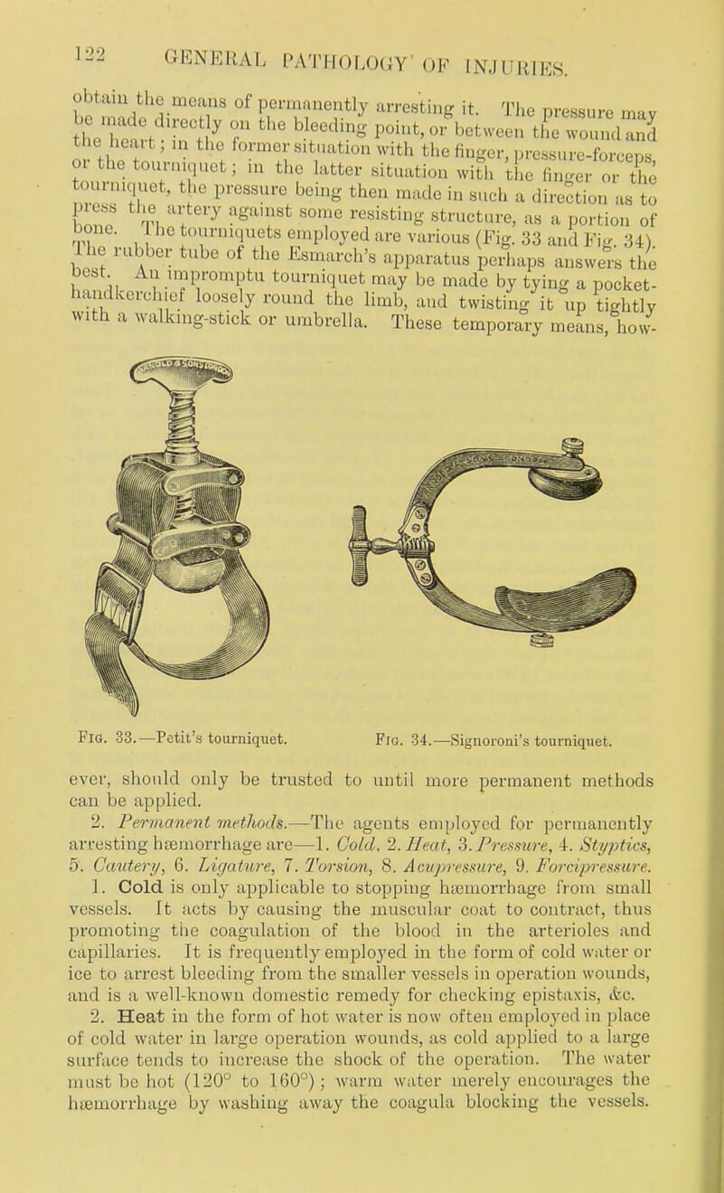 . h eaH 3 r bfd?g |,,,mt'r betweeD ™undand toe heart , in the former situatxon with the finger, pressure-forceDs or the tourniquet; in the latter situation with the f n'^Vo t e toumquet, the pressure being then made in such a direction as to onn ti Uf 7 ?ga'?Bt 80Te resistinS 8tructare, as a portion of bone. he tourniquets employed are various (Fig. 33 and Fig. 34). he rubber tube of the Esmarch's apparatus perhaps answers the best An impromptu tourniquet may be made by tying a nocket- handkereh ef loosely round the limb, and twisting^ °up Stlv with a walking-stick or umbrella. These temporary means, how- Fig. 33.—Petit's tourniquet. Fig. 34.— Signoroni's tourniquet. ever, should only be trusted to until more permanent methods can be applied. 2. Permanent methods.—The agents employed for permanently arresting haemorrhage are—1. Gold, 2. Heat, 3. Pressure, 4. Styptics, 5. Cautery, 6. Ligature, 7. Torsion, 8. Acupressure, 9. Forcipresmre. 1. Cold is only applicable to stopping hasmorrhage from small vessels. It acts by causing the muscular coat to contract, thus promoting the coagulation of the blood in the arterioles and capillaries. It is frequently employed in the form of cold water or ice to arrest bleeding from the smaller vessels in operation wounds, and is a well-known domestic remedy for checking epistaxis, <fcc. 2. Heat in the form of hot water is now often employed in place of cold water in large operation wounds, as cold applied to a hvrge surface tends to increase the shock of the operation. The water must be hot (120° to 160°); warm water merely encourages the haemorrhage by washing away the coagula blocking the vessels.