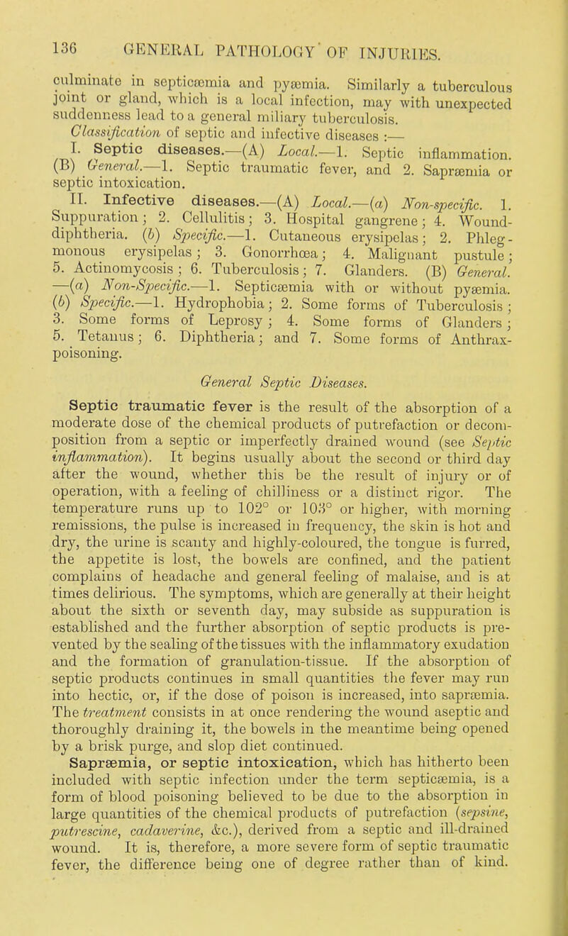 culminate in septicaemia and pyaemia. Similarly a tuberculous joint or gland, which is a local infection, may with unexpected suddenness lead to a general miliary tuberculosis. Classification of septic and infective diseases : I. Septic diseases.—(A) Local—I. Septic inflammation. (B) General.—1. Septic traumatic fever, and 2. Saprsemia or septic intoxication. II. Infective diseases.—(A) Local—(a) Non-specific. 1. Suppuration; 2. Cellulitis; 3. Hospital gangrene; 4. Wound- diphtheria, (b) Specific.—1. Cutaneous erysipelas; 2. Phleg- monous erysipelas; 3. Gonorrhoea; 4. Malignant pustule; 5. Actinomycosis ; 6. Tuberculosis; 7. Glanders. (B) General. —(a) Non-Specific.—1. Septicaemia with or without pyaemia. (6) Specific.—1. Hydrophobia; 2. Some forms of Tuberculosis; 3. Some forms of Leprosy ; 4. Some forms of Glanders ; 5. Tetanus; 6. Diphtheria; and 7. Some forms of Anthrax- poisoning. General Septic Diseases. Septic traumatic fever is the result of the absorption of a moderate dose of the chemical products of putrefaction or decom- position from a septic or imperfectly drained wound (see Septic inflammation). It begins usually about the second or third day after the wound, whether this be the result of injury or of operation, with a feeling of chilliness or a distinct rigor. The temperature runs up to 102° or 103° or higher, with morning remissions, the pulse is increased in frequency, the skin is hot and dry, the urine is scanty and highly-coloured, the tongue is furred, the aj>petite is lost, the bowels are confined, and the patient complains of headache and general feeling of malaise, and is at times delirious. The symptoms, which are generally at their height about the sixth or seventh day, may subside as suppuration is established and the further absorption of septic products is pre- vented by the sealing of the tissues with the inflammatory exudation and the formation of granulation-tissue. If the absorption of septic products continues in small quantities the fever may run into hectic, or, if the dose of poison is increased, into sapraomia. The treatment consists in at once rendering the wound aseptic and thoroughly draining it, the bowels in the meantime being opened by a brisk purge, and slop diet continued. Saprsemia, or septic intoxication, which has hitherto been included with septic infection under the term septicaemia, is a form of blood poisoning believed to be due to the absorption in large quantities of the chemical products of putrefaction (sepsine, putrescine, cadaverine, &c), derived from a septic and ill-drained wound. It is, therefore, a more severe form of septic traumatic fever, the difference being one of degree rather than of kind.