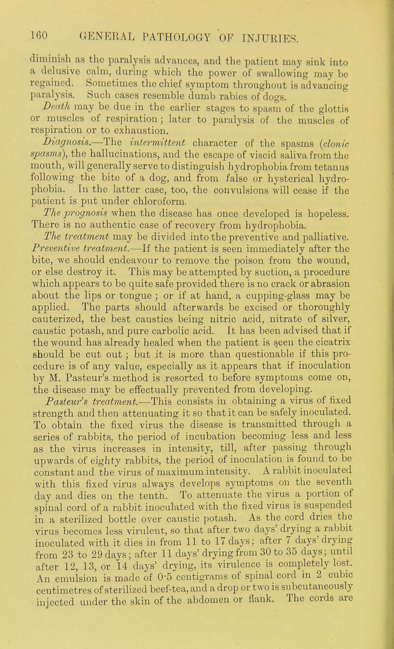 diminish as the paralysis advances, and the patient may sink into a delusive calm, during which the power of swallowing may be regained. Sometimes the chief symptom throughout is advancing paralysis. Such cases resemble dumb rabies of dogs. Death may be due in the earlier stages to spasm of the glottis or muscles of respiration; later to paralysis of the muscles of respiration or to exhaustion. Diagnosis.—The intermittent character of the spasms {clonic spasms), the hallucinations, and the escape of viscid saliva from the mouth, will generally serve to distinguish hydrophobia from tetanus following the bite of a dog, and from false or hysterical hydro- phobia. In the latter case, too, the convulsions will cease if the patient is put under chloroform. The prognosis when the disease has once developed is hopeless. There is no authentic case of recovery from hydrophobia. The treatment may be divided into the preventive and palliative. Preventive treatment.—If the patient is seen immediately after the bite, we should endeavour to remove the poison from the wound, or else destroy it. This may be attempted by suction, a procedure which appears to be quite safe provided there is no crack or abrasion about the lips or tongue; or if at hand, a cupping-glass may be applied. The parts should afterwards be excised or thoroughly cauterized, the best caustics being nitric acid, nitrate of silver, caustic potash, and pure carbolic acid. It has been advised that if the wound has already healed when the patient is seen the cicatrix should be cut out; but it is more than questionable if this pro- cedure is of any value, especially as it appears that if inoculation by M. Pasteur's method is resorted to before symptoms come on, the disease may be effectually prevented from developing. Pasteur's treatment.—This consists in obtaining a virus of fixed strength and then attenuating it so that it can be safely inoculated. To obtain the fixed virus the disease is transmitted through a series of rabbits, the period of incubation becoming less and less as the virus increases in intensity, till, after passing through upwards of eighty rabbits, the period of inoculation is found to be constant and the virus of maximum intensity. A rabbit inoculated with this fixed virus always develops symptoms on the seventh day and dies on the tenth. To attenuate the virus a portion of spinal cord of a rabbit inoculated with the fixed virus is suspended in a sterilized bottle over caustic potash. As the cord dries the virus becomes less virulent, so that after two days' drying a rabbit inoculated with it dies in from 11 to 17 days; after 7 days' drying from 23 to 29 days; after 11 days' drying from 30 to 35 days; until after 12, 13, or 14 days' drying, its virulence is completely lost. An emulsion is made of 0-5 centigrams of spinal cord in 2 cubic centimetres of sterilized beef-tea, and a drop or two is subcutaneously injected under the skin of the abdomen or flank. The cords are