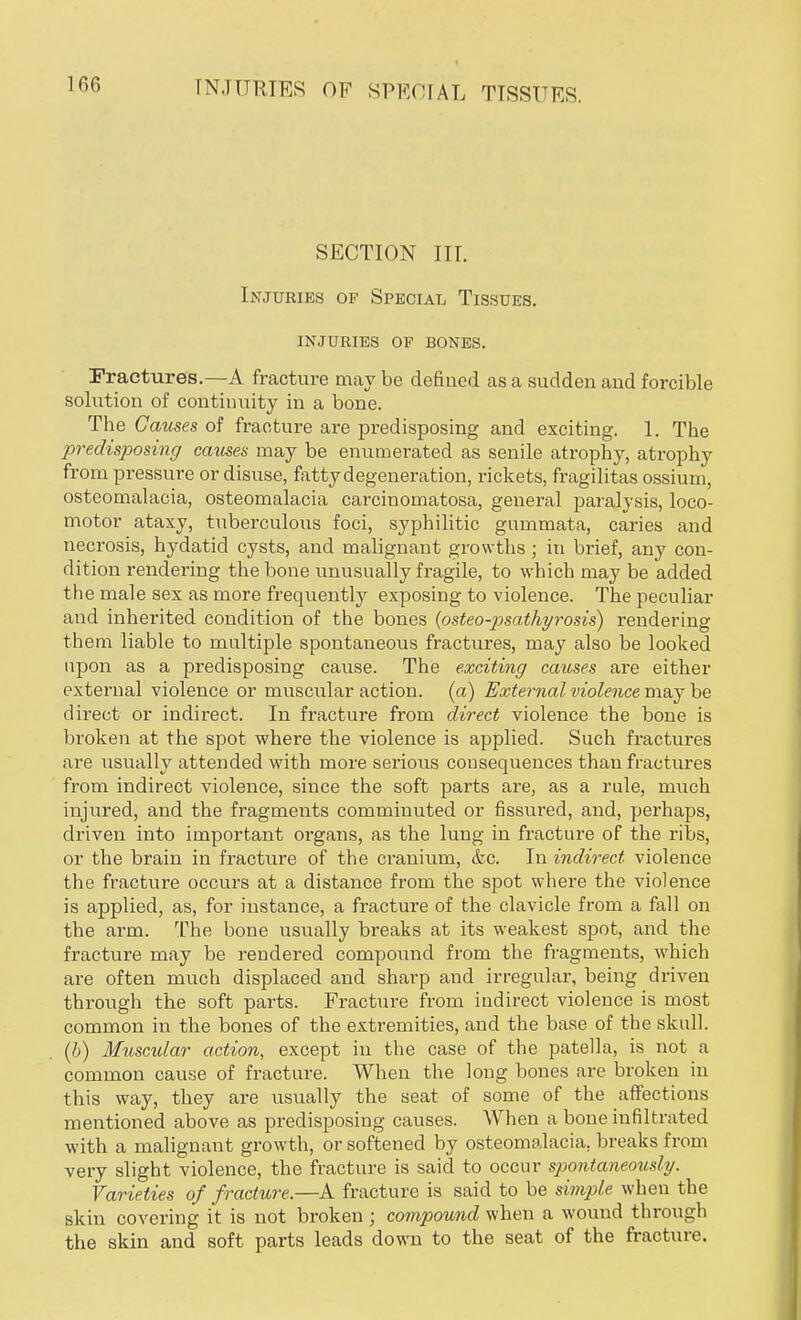 SECTION III. Injuries of Special Tissues, injuries oe bones. Fractures.—A fracture may be defined as a sudden and forcible solution of continuity in a bone. The Causes of fracture are predisposing and exciting. 1. The predisposing causes may be enumerated as senile atrophy, atrophy from pressure or disuse, fatty degeneration, rickets, fragilitas ossium, osteomalacia, osteomalacia carcinomatosa, general paralysis, loco- motor ataxy, tuberculous foci, syphilitic gummata, caries and necrosis, hydatid cysts, and malignant growths ; in brief, any con- dition rendering the bone unusually fragile, to which may be added the male sex as more frequently exposing to violence. The peculiar and inherited condition of the bones (osteo-psathyrosis) rendering them liable to multiple spontaneous fractures, may also be looked upon as a predisposing cause. The exciting causes are either external violence or muscular action, (a) External violence maybe direct or indirect. In fracture from direct violence the bone is broken at the spot where the violence is applied. Such fractures are usually attended with more serious consequences than fractures from indirect violence, since the soft parts are, as a rule, much injured, and the fragments comminuted or fissured, and, perhaps, driven into important organs, as the lung in fracture of the ribs, or the brain in fracture of the cranium, &c. In indirect violence the fracture occurs at a distance from the spot where the violence is applied, as, for instance, a fracture of the clavicle from a fall on the arm. The bone usually breaks at its weakest spot, and the fracture may be rendered compound from the fragments, which are often much displaced and sharp and irregular, being driven through the soft parts. Fracture from indirect violence is most common in the bones of the extremities, and the base of the skull. (b) Muscular action, except in the case of the patella, is not a common cause of fracture. When the long bones are broken in this way, they are usually the seat of some of the affections mentioned above as predisposing causes. When a bone infiltrated with a malignant growth, or softened by osteomalacia, breaks from very slight violence, the fracture is said to occur spontaneously. Varieties of fracture.—A fracture is said to be simple when the skin covering it is not broken ; compound when a wound through the skin and soft parts leads down to the seat of the fracture.