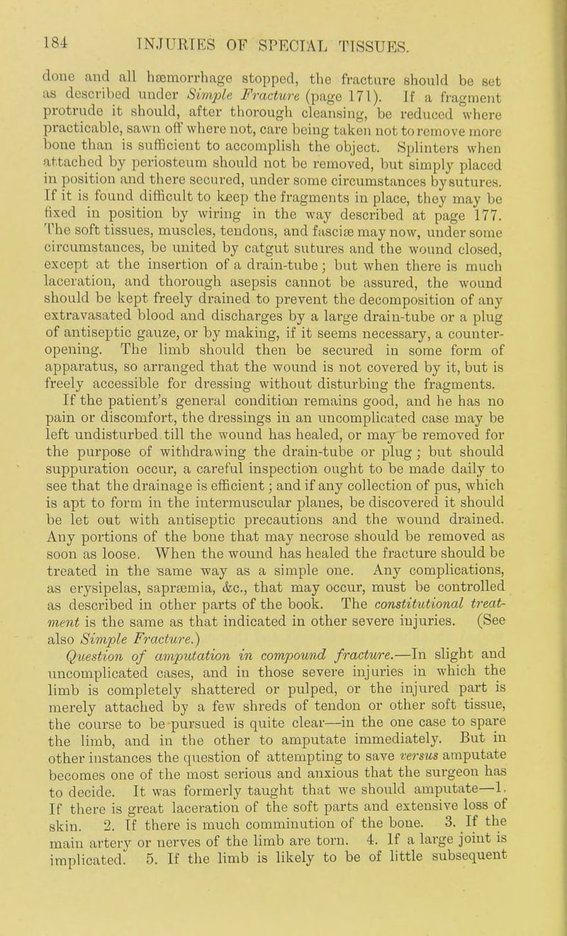 done and all haemorrhage stopped, the fracture should be set as described under Simple Fracture (page 171). If a fragment protrude it should, after thorough cleansing, be reduced where practicable, sawn off where not, care being taken not to remove more bone than is sufficient to accomplish the object. Splinters when attached by periosteum should not be removed, but simply placed in position and there secured, under some circumstances by sutures. If it is found difficult to keep the fragments in place, they may be fixed in position by wiring in the way described at page 177. The soft tissues, muscles, tendons, and fascia? may now, under some circumstances, be united by catgut sutures and the wound closed, except at the insertion of a drain-tube; but when there is much laceration, and thorough asepsis cannot be assured, the wound should be kept freely drained to prevent the decomposition of any extravasated blood and discharges by a large drain-tube or a plug of antiseptic gauze, or by making, if it seems necessary, a counter- opening. The limb should then be secured in some form of apparatus, so arranged that the wound is not covered by it, but is freely accessible for dressing without disturbing the fragments. If the patient's general condition remains good, and he has no pain or discomfort, the dressings in an uncomplicated case may be left undisturbed till the wound has healed, or may be removed for the purpose of withdrawing the drain-tube or plug; but should suppuration occur, a careful inspection ought to be made daily to see that the drainage is efficient; and if any collection of pus, which is apt to form in the intermuscular planes, be discovered it should be let out with antiseptic precautions and the wound drained. Any portions of the bone that may necrose should be removed as soon as loose. When the wound has healed the fracture should be treated in the ■same way as a simple one. Any complications, as erysipelas, saprsemia, <fec, that may occur, must be controlled as described in other parts of the book. The constitutional treat- ment is the same as that indicated in other severe injuries. (See also Simple Fracture.) Question of amputation in compound fracture.—In slight and uncomplicated cases, and in those severe injuries in which the limb is completely shattered or pulped, or the injured part is merely attached by a few shreds of tendon or other soft tissue, the course to be pursued is quite clear—in the one case to spare the limb, and in the other to amputate immediately. But in other instances the question of attempting to save versus amputate becomes one of the most serious and anxious that the surgeon has to decide. It was formerly taught that we should amputate—1, If there is great laceration of the soft parts and extensive loss of skin. 2. If there is much comminution of the bone. 3. If the main artery or nerves of the limb are torn. 4. If a large joint is implicated. 5. If the limb is likely to be of little subsequent