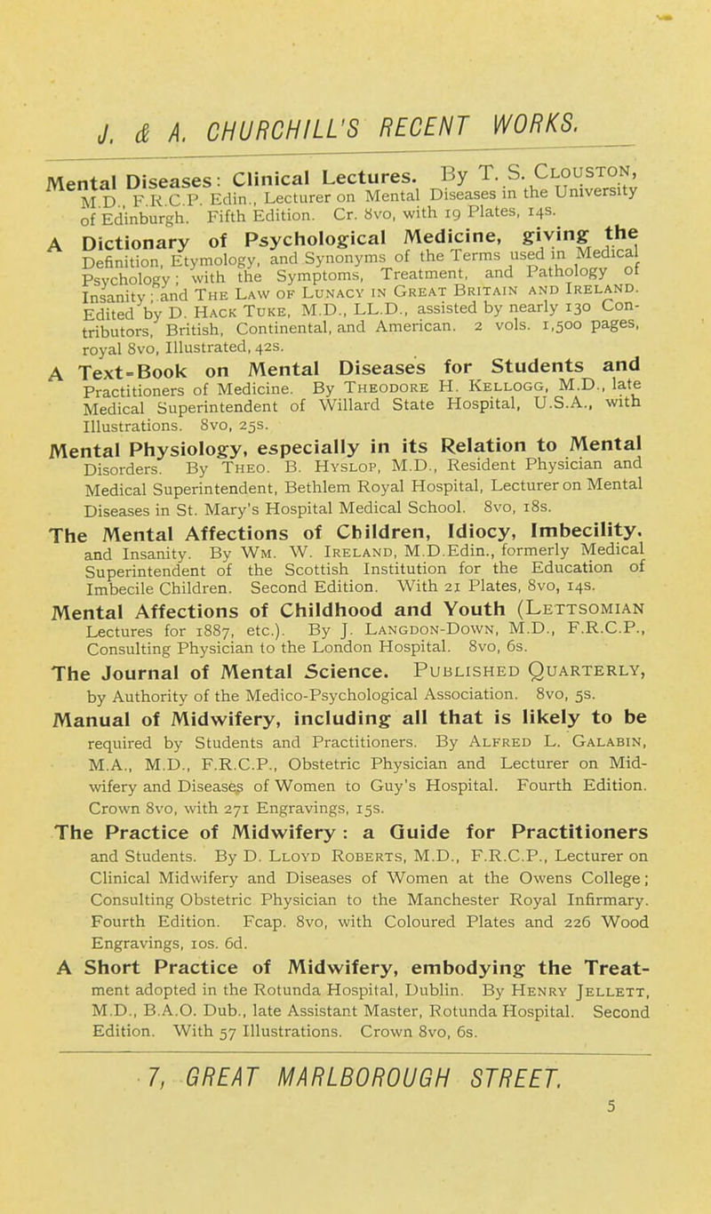 Mental Diseases: Clinical Lectures. By T. S. Clouston, MD FRCP Edin., Lecturer on Mental Diseases in the University of Edinburgh. Fifth Edition. Cr. Svo, with 19 Plates, 14s. A Dictionary of Psychological Medicine, giving the Definition, Etymology, and Synonyms of the Terms used m Medica Psychology with the Symptoms, Treatment, and Pathology ot Insanity; and The Law of Lunacy in Great Britain and Ireland. Edited by D. Hack Tuke, M.D., LL.D., assisted by nearly 130 Con- tributors, British, Continental, and American. 2 vols. 1,500 pages, royal 8vo, Illustrated, 42s. A Text-Book on Mental Diseases for Students and Practitioners of Medicine. By Theodore H. Kellogg, M.D., late Medical Superintendent of Willard State Hospital, U.S.A., with Illustrations. Svo, 25s. Mental Physiology, especially in its Relation to Mental Disorders. By Theo. B. Hyslop, M.D., Resident Physician and Medical Superintendent, Bethlem Royal Hospital, Lecturer on Mental Diseases in St. Mary's Hospital Medical School. Svo, 18s. The Mental Affections of Children, Idiocy, Imbecility. and Insanity. By Wm. W. Ireland, M.D.Edin., formerly Medical Superintendent of the Scottish Institution for the Education of Imbecile Children. Second Edition. With 21 Plates, 8vo, 14s. Mental Affections of Childhood and Youth (Lettsomian Lectures for 1887, etc.). By J. Langdon-Down, M.D., F.R.C.P., Consulting Physician to the London Hospital. 8vo, 6s. The Journal of Mental Science. Published Quarterly, by Authority of the Medico-Psychological Association. 8vo, 5s. Manual of Midwifery, including all that is likely to be required by Students and Practitioners. By Alfred L. Galabin, M.A., M.D., F.R.C.P., Obstetric Physician and Lecturer on Mid- wifery and Diseases of Women to Guy's Hospital. Fourth Edition. Crown Svo, with 271 Engravings, 15s. The Practice of Midwifery : a Guide for Practitioners and Students. By D. Lloyd Roberts, M.D., F.R.C.P., Lecturer on Clinical Midwifery and Diseases of Women at the Owens College; Consulting Obstetric Physician to the Manchester Royal Infirmary. Fourth Edition. Fcap. 8vo, with Coloured Plates and 226 Wood Engravings, 10s. 6d. A Short Practice of Midwifery, embodying the Treat- ment adopted in the Rotunda Hospital, Dublin. By Henry Jellett, M.D., B.A.O. Dub., late Assistant Master, Rotunda Hospital. Second Edition. With 57 Illustrations. Crown 8vo, 6s. 7, GREAT MARLBOROUGH STREET.