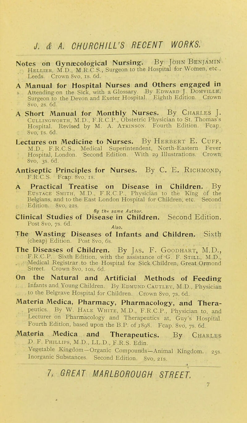 Notes on Gynaecological Nursing. By John Benjamin Hellier, M.D., M.R.C.S., Surgeon to the Hospital for Women, etc., Leeds. Crown 8vo, is. 6d. A Manual for Hospital Nurses and Others engaged in » Attending on the Sick, with a Glossary. By Edward J. Domville, Surgeon to the Devon and Exeter Hospital. Eighth Edition. Crown 8vo, 2S. 6d. A Short Manual for Monthly Nurses. By Charles J. ( l llingworth, M.D., F.R.C.P., Obstetric Physician to St. Thomas's Hospital. Revised by M. A. Atkinson. Fourth Edition. Fcap. Svo, is. 6d. Lectures on Medicine to Nurses. By Herbert E. Cuff, M.D., F.R.C.S., Medical Superintendent, North-Eastern Fever Hospital, London. Second Edition. With 29 Illustrations. Crown Svo, 3s. 6d. Antiseptic Principles for Nurses. By C. E. Richmond, F.R.C.S. Fcap. Svo, is. A Practical Treatise on Disease in Children. By Eustace Smith, M.D., F.R.C.P., Physician to the King of the Belgians, and to the East London Hospital for Children, etc. Second Edition. 8vo, 22s. By the same Author. Clinical Studies of Disease in Children. Second Edition. Post 8vo, 7S. 6d. ' Also. The Wasting Diseases of Infants and Children. Sixth (cheap) Edition. Post 8vo, 6s. The Diseases of Children. By Jas. F. Goodhart, M.D., F.R.C.P. Sixth Edition, with the assistance of-G. F. Still, M.D., Medical Registrar to the Hospital for Sick Children, Great Ormond Street. Crown 8vo, 10s. 6d. On the Natural and Artificial Methods of Feeding Infants and Young Children. By Edmund Cautley, M.D., Physician to the Belgrave Hospital for Children. Crown 8vo, 7s. 6d. Materia Medica, Pharmacy, Pharmacology, and Thera- peutics. By W. Hale White, M.D., F.R.C.P., Physician to, and Lecturer on Pharmacology and Therapeutics at, Guy's Hospital. Fourth Edition, based upon the B.P. of 1898. Fcap. 8vo, 7s. 6d. Materia Medica and Therapeutics. By Charles D. F. Phillips, M.D., LL.D., F.R.S. Edin. Vegetable Kingdom-Organic Compounds—Animal Kingdom. 25s. Inorganic Substances. Second Edition. Svo, 21s. 7, GREAT MARLBOROUGH STREET.