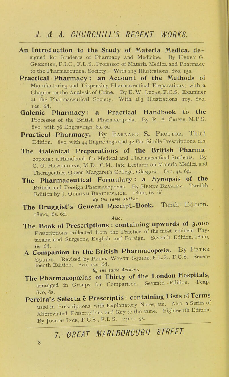 An Introduction to the Study of Materia Medica, de = signed for Students of Pharmacy and Medicine. By Henry G. Greenish, F.I.C., F.L.S., Professor of Materia Medica and Pharmacy to the Pharmaceutical Society. With 213 Illustrations, 8vo, 15s. Practical Pharmacy: an Account of the Methods of Manufacturing and Dispensing Pharmaceutical Preparations ; with a Chapter on the Analysis of Urine. By E. W. Lucas, F.C.S., Examiner at the Pharmaceutical Society. With 283 Illustrations, roy. 8vo, 12s. 6d. Galenic Pharmacy: a Practical Handbook to the Processes of the British Pharmacopoeia. By R. A. Cripps, M.P.S. 8vo, with 76 Engravings, 8s. 6d. Practical Pharmacy. By Barnard S. Proctor. Third Edition. 8vo, with 44 Engravings and 32 Fac-Simile Prescriptions, 14s. The Galenical Preparations of the British Pharma- copoeia: a Handbook for Medical and Pharmaceutical Students. By C. O. Hawthorne, M.D., CM., late Lecturer on Materia Medica and Therapeutics, Queen Margaret's College, Glasgow. 8vo, 4s. 6d. The Pharmaceutical Formulary: a Synopsis of the British and Foreign Pharmacopoeias. By Henry Beasley. Twelfth Edition by J. Oldham Braithwaite. i8mo, 6s. 6d. By the tame Author. The Druggist's General Receipt=Book. Tenth Edition. i8mo, 6s. 6d. Also. The Book of Prescriptions : containing upwards of 3,000 Prescriptions collected from the Practice of the most eminent Phy- sicians and Surgeons, English and Foreign. Seventh Edition, i8mo, 6s. 6d. . T3 td n A Companion to the British Pharmacopoeia. By Beter Squire. Revised by Peter Wyatt Squire, F.L.S., F.C.S. Seven- teenth Edition. 8vo, 12s. 6d. By the same Authors. The Pharmacopoeias of Thirty of the London Hospitals, arranged in Groups for Comparison. Seventh Edition. Fcap. 8vo, 6s. , Pereira's Selecta e Prescripts : containing Lists of Terms used in Prescriptions, with Explanatory Notes, etc. Also, a Series of Abbreviated Prescriptions and Key to the same. Eighteenth Edition. By Joseph Ince, F.C.S., F.L.S. 241110, 5s. l~GREAT MARLBOROUGH STREET.