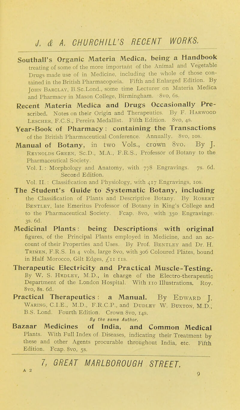 Southall's Organic Materia Medica, being a Handbook treating of some of the more important of the Animal and Vegetable Drugs made use of in Medicine, including the whole of those con- tained in the British Pharmacopoeia. Fifth and Enlarged Edition. By John Barclay, B.Sc.Lond., some time Lecturer on Materia Medica and Pharmacy in Mason College, Birmingham. 8vo, 6s. Recent Materia Medica and Drugs Occasionally Pre- scribed. Notes on their Origin and Therapeutics. By F. Harwood Lescher, F.C.S., Pereira Medallist. Fifth Edition. 8vo, 4s. Year=Book of Pharmacy : containing the Transactions of the British Pharmaceutical Conference. Annually. 8vo, 10s. Manual of Botany, in two Vols., crown 8vo. By J. Reynolds Green, Sc.D., M.A., F.R.S., Professor of Botany to the Pharmaceutical Society. Vol. I.: Morphology and Anatomy, with 778 Engravings. 7s. 6d. Second Edition. Vol. II. : Classification and Physiology, with 417 Engravings, 10s. The Student's Guide to Systematic Botany, including the Classification of Plants and Descriptive Botany. By Robert Bentley, late Emeritus Professor of Botany in King's College and to the Pharmaceutical Society. Fcap. 8vo, with 350 Engravings. 3s. 6d. Medicinal Plants: being Descriptions with original figures, of the Principal Plants employed in Medicine, and an ac- count of their Properties and Uses. By Prof. Bentley and Dr. H. Trimen, F.R.S. In 4 vols, large 8vo, with 306 Coloured Plates, bound in Half Morocco, Gilt Edges, ^11 us. Therapeutic Electricity and Practical Muscle=Testing. By W. S. Hkdley, M.D., in charge of the Electro-therapeutic Department of the London Hospital. With 110 Illustrations. Roy. 8vo, 8s. 6d. Practical Therapeutics : a Manual. By Edward J. Waring, CLE., M.D., F.R.C.P., and Dudley W. Buxton, M.D., B.S. Lond. Fourth Edition. Crown 8vo, 14s. By the same Author-. Bazaar Medicines of India, and Common Medical Plants. With Full Index of Diseases, indicating their Treatment by these and other Agents procurable throughout India, etc. Fifth Edition. Fcap. 8vo, 5s.