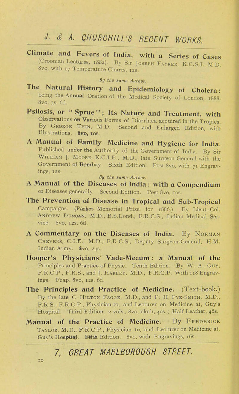 Climate and Fevers of India, with a Series of Cases (Croonian Lectures, j88a). By Sir Joseph Fayrer, K.C.S.I M D 8vo, with 17 Temperature Charts, 12s. By the same Author. The Natural History and Epidemiology of Cholera: being the Annual Oration of the Medical Society of London, 1888. 8vo, 3s. 6d. Psilosis, or Sprue; Its Nature and Treatment, with Observations 00 Various Forms of Diarrhoea acquired in the Tropics. By George Thin, M.D. Second and Enlarged Edition, with Illustrations. 8vo, 10s. A Manual of Pamily Medicine and Hygiene for India. Published under the Authority of the Government of India. By Sir William J. Moore, K.C.I.E., M.D., late Surgeon-General with the Government of Bombay. Sixth Edition. Post 8vo, with 71 Engrav- ings, 12s. By the same Author. A Manual of the Diseases of India: with a Compendium of Diseases generally Second Edition. Post 8vo, 10s. The Prevention of Disease in Tropical and Sub-Tropical Campaigns. (Parses Memorial Prize for 1886.) By Lieut.-Col. Andrew Duncan, M.D., B.S.Lond., F.R.C.S., Indian Medical Ser- vice. 8vo, 12s. 6d. A Commentary on the Diseases of India. By Norman Chevers, CLE., M.D., F.R.C.S., Deputy Surgeon-General, H.M. Indian Army. 8vo, 24s. Hooper's Physicians' Vade-Mecum: a Manual of the Principles and Practice of Physic. Tenth Edition. By W. A. Guv, F.R.C.P., F.R.S., and J. Harley, M.D., F.R.C.P. With 118 Engrav- ings. Fcap. 8vo, 12s. 6d. The Principles and Practice of Medicine. (Text-book.) By the late C. Hilton Fagge, M.D., and P. H. Pye-Smith, M.D., F.R.S., F.R.C.P., Physician to, and Lecturer on Medicine at, Guy's Hospital. Third Edition. 2 vols., 8vo, cloth, 40s.; Half Leather, 46s. Manual of the Practice of Medicine. By Frederick Taylor, M.D., F.R.C.P., Physician to, and Lecturer on Medicine at, Guy's Hospii-el. Fifth Edition. 8vo, with Engravings, 16s. 7, GREAT MARLBOROUGH STREET.
