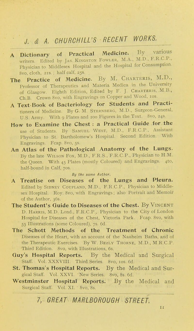A Dictionary of Practical Medicine. By various writers. Edited by Jas. Kingston Fowler, M.A., M.D., F.R.C.P., Physician to Middlesex Hospital and the Hospital for Consumption. 8vo, cloth, 21s.; half calf, 25s. The Practice of Medicine. By M. Charteris, M.D., Professor of Therapeutics and Materia Medica in the University of Glasgow. Eighth Edition, Edited by F. J. Charteris, M.B., Ch.B. Crown 8vo, with Engravings on Copper and Wood, 10s. A Text Book of Bacteriology for Students and Practi- tioners of Medicine. By G. M. Sternberg, M.D., Surgeon-General, U.S. Army. With 9 Plates and 200 Figures in the Text. 8vo, 24s. How to Examine the Chest : a Practical Guide for the use of Students. By Samuel West, M.D., F.R.C.P., Assistant Physician to St. Bartholomew's Hospital. Second Edition. With Engravings. Fcap. 8vo, 5s. An Atlas of the Pathological Anatomy of the Lungs. By the late Wilson Fox, M.D., F.R.S., F.R.C.P., Physician to H.M. the Queen. With 45 Plates (mostly Coloured) and Engravings. 4to, half-bound in Calf, 70s. By the same Author. A Treatise on Diseases of the Lungs and Pleura. Edited by Sidney Coupland, M.D., F.R.C.P., Physician to Middle- sex Hospital. Roy. 8vo, with Engravings; also Portrait and Memoir of the Author, 36s. The Student's Guide to Diseases of the Chest. By Vincent D. Harris, M.D. Lond., F.R.C.P., Physician to the City of London Hospital for Diseases of the Chest, Victoria Park. Fcap. 8vo, with 55 Illustrations (some Coloured), 7s. 6d. The Schott Methods of the Treatment of Chronic Diseases of the Heart, with an account of the Nauheim Baths, and of the Therapeutic Exercises. By W. Bezly Thorne, M.D., M.R.C.P. Third Edition. 8vo, with Illustrations, 6s. Guy's Hospital Reports. By the Medical and Surgical Staff. Vol. XXXVIII. Third Series. 8vo, 10s. 6d. St. Thomas's Hospital Reports. By the Medical and Sur- gical Staff. Vol. XXVI. New Series. 8vo, 8s. 6d. Westminster Hospital Reports. By the Medical and Surgical Staff. Vol. XI. 8vo, 8s. 7, GREAT MARLBOROUGH STREET.