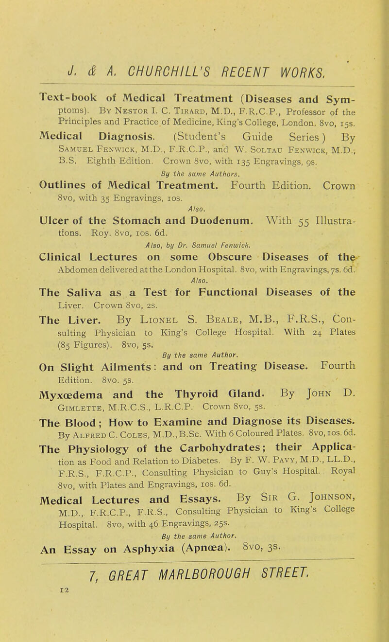 Text=book of Medical Treatment (Diseases and Sym- ptoms). By Nestor I. C. Tirard, M.D., F.R.C.P., Professor of the Principles and Practice of Medicine, King's College, London. 8vo, 15s. Medical Diagnosis. (Student's Guide Series) By Samuel Fenwick, M.D., F.R.C.P., and W. Soltau Fenwick, M.D., B.S. Eighth Edition. Crown 8vo, with 135 Engravings, 9s. By the same Authors. Outlines of Medical Treatment. Fourth Edition. Crown 8vo, with 35 Engravings, 10s. Also. Ulcer of the Stomach and Duodenum. With 55 Illustra- tions. Roy. Svo, 10s. 6d. Also, by Dr. Samuel Fenwick. Clinical Lectures on some Obscure Diseases of the Abdomen delivered at the London Hospital. 8vo, with Engravings, 7s. 6d. Also. The Saliva as a Test for Functional Diseases of the Liver. Crown 8vo, 2s. The Liver. By Lionel S. Beale, M.B., F.R.S., Con- sulting Physician to King's College Hospital. With 24 Plates (85 Figures). 8vo, 5s. By the same Author. On Slight Ailments: and on Treating Disease. Fourth Edition. Svo. 5s. Myxcedema and the Thyroid Gland. By John D. Gimlette, M.R.C.S., L.R.C.P. Crown 8vo, 5s. The Blood; How to Examine and Diagnose its Diseases. By Alfred C. Coles, M.D., B.Sc. With 6 Coloured Plates. 8vo, 10s. 6d. The Physiology of the Carbohydrates; their Applica- tion as Food and Relation to Diabetes. By F. W. Pavy, M.D., LL.D., F.R.S., F.R.C.P., Consulting Physician to Guy's Hospital. Royal 8vo, with Plates and Engravings, 10s. 66. Medical Lectures and Essays. By Sir G. Johnson, M.D., F.R.C.P., F.R.S., Consulting Physician to King's College Hospital. 8vo, with 46 Engravings, 25s. By the same Author. An Essay on Asphyxia (Apnoea). 8vo, 3s.