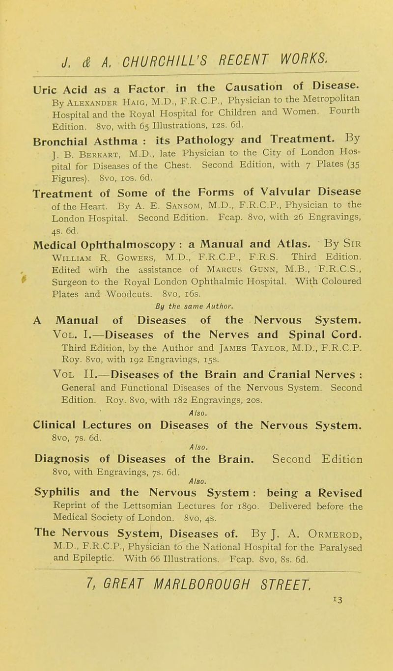 Uric Acid as a Factor in the Causation of Disease. By Alexander Haig, M.D., F.R.C.P., Physician to the Metropolitan Hospital and the Royal Hospital for Children and Women. Fourth Edition. 8vo, with 65 Illustrations, 12s. Cd. Bronchial Asthma : its Pathology and Treatment. By J. B. Berkart, M.D., late Physician to the City of London Hos- pital for Diseases of the Chest. Second Edition, with 7 Plates (35 Figures). 8vo, 10s. 6d. Treatment of Some of the Forms of Valvular Disease of the Heart. By A. E. Sansom, M.D., F.R.C.P., Physician to the London Hospital. Second Edition. Fcap. 8vo, with 26 Engravings, 4s. 6d. Medical Ophthalmoscopy : a Manual and Atlas. By Sir William R. Gowers, M.D., F.R.C.P., F.R.S. Third Edition. Edited with the assistance of Marcus Gunn, M.B., F.R.C.S., Surgeon to the Royal London Ophthalmic Hospital. With Coloured Plates and Woodcuts. 8vo, 16s. By the same Author. A Manual of Diseases of the Nervous System. Vol. I.—Diseases of the Nerves and Spinal Cord. Third Edition, by the Author and James Taylor, M.D., F.R.C.P. Roy. 8vo, with 192 Engravings, 15s. Vol II.—Diseases of the Brain and Cranial Nerves : General and Functional Diseases of the Nervous System. Second Edition. Roy. 8vo, with 182 Engravings, 20s. Also. Clinical Lectures on Diseases of the Nervous System. 8vo, 7s. 6d. Also. Diagnosis of Diseases of the Brain. Second Edition 8vo, with Engravings, 7s. 6d. Also. Syphilis and the Nervous System : being a Revised Reprint of the Lettsomian Lectures for 1890. Delivered before the Medical Society of London. 8vo, 4s. The Nervous System, Diseases of. By J. A. Ormerod, M.D., F.R.C.P., Physician to the National Hospital for the Paralysed and Epileptic. With 66 Illustrations. Fcap. 8vo, 8s. 6d. 7, GREAT MARLBOROUGH STREET.