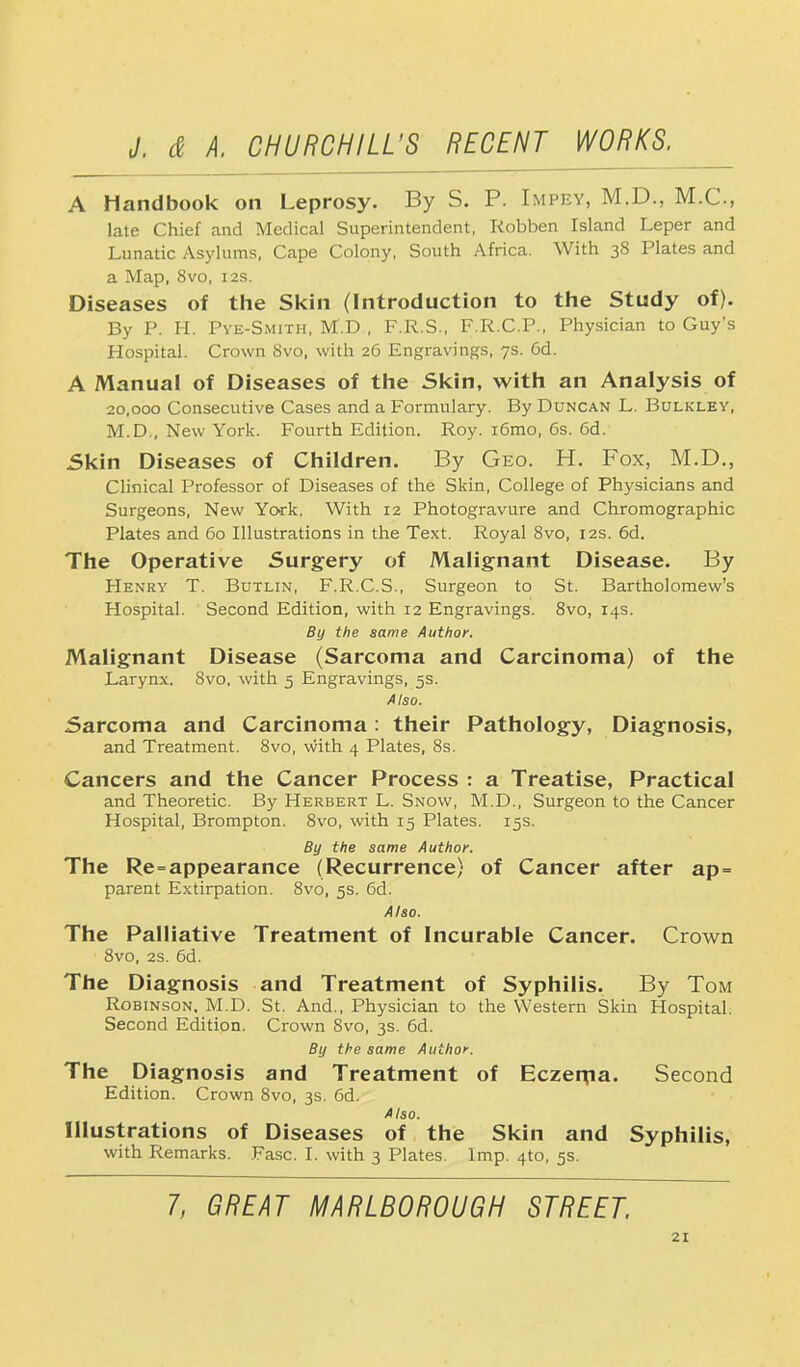 A Handbook on Leprosy. By S. P. Impey, M.D., M.C., late Chief and Medical Superintendent, Robben Island Leper and Lunatic Asylums, Cape Colony, South Africa. With 38 Plates and a Map, 8vo, 12s. Diseases of the Skin (Introduction to the Study of). By P. H. Pye-Smith, M.D , F.R.S., F.R.C.P., Physician to Guy's Hospital. Crown 8vo, with 26 Engravings, 7s. 6d. A Manual of Diseases of the Skin, with an Analysis of 20,000 Consecutive Cases and a Formulary. By Duncan L. Bulkley, M.D., New York. Fourth Edition. Roy. i6mo, 6s. 6d. Skin Diseases of Children. By Geo. H. Fox, M.D., Clinical Professor of Diseases of the Skin, College of Physicians and Surgeons, New York. With 12 Photogravure and Chromographic Plates and 60 Illustrations in the Text. Royal 8vo, 12s. 6d. The Operative Surgery of Malignant Disease. By Henry T. Butlin, F.R.C.S., Surgeon to St. Bartholomew's Hospital. Second Edition, with 12 Engravings. 8vo, 14s. By the same Author. Malignant Disease (Sarcoma and Carcinoma) of the Larynx. 8vo, with 5 Engravings, 5s. Also. Sarcoma and Carcinoma: their Pathology, Diagnosis, and Treatment. 8vo, with 4 Plates, 8s. Cancers and the Cancer Process : a Treatise, Practical and Theoretic. By Herbert L. Snow, M.D., Surgeon to the Cancer Hospital, Brompton. 8vo, with 15 Plates. 15s. By the same Author. The Re=appearance (Recurrence) of Cancer after ap= parent Extirpation. 8vo, 5s. 6d. Also. The Palliative Treatment of Incurable Cancer. Crown 8vo, 2s. 6d. The Diagnosis and Treatment of Syphilis. By Tom Robinson. M.D. St. And., Physician to the Western Skin Hospital. Second Edition. Crown 8vo, 3s. 6d. By the same Author. The Diagnosis and Treatment of Eczerna. Second Edition. Crown 8vo, 3s. 6d. Also. Illustrations of Diseases of the Skin and Syphilis, with Remarks. Fasc. I. with 3 Plates. Imp. 4to, 5s. 7, GREAT MARLBOROUGH STREET.