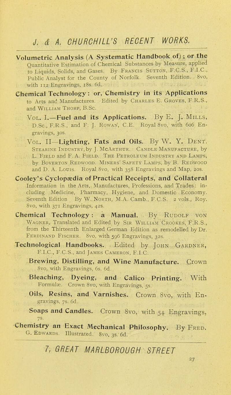 Volumetric Analysis (A Systematic Handbook of); or the Quantitative Estimation of Chemical Substances by Measure, applied to Liquids, Solids, and Gases. By Francis Sutton, F.C.S., F.I.C., Public Analyst for the County of Norfolk. Seventh Edition. '. 8vo, with 112 Engravings, 18s. 6d. Chemical Technology: or, Chemistry in its Applications to Arts and Manufactures. Edited by Charles E. Groves, F.R.S., and William Thorp, B.Sc. Vol. I.—Fuel and its Applications. By E. J. Mills, D.Sc, F.R.S., and F. J. Rowan, C.E. Royal 8vo, with 606 En- gravings, 30s. Vol. II—Lighting:, Fats and Oils. By W. Y. Dent. Stearine Industry,by J. McArthur. Candle Manufacture, by L. Field and F. A. Field. The Petroleum Industry and Lamps, by Boverton Redwood. Miners' Safety Lamps, by B. Redwood and D. A. Louis. Royal 8vo, with 358 Engravings and Map, 20s. Cooley's Cyclopaedia of Practical Receipts, and Collateral Information in the Arts, Manufactures, Professions, and Trades: in- cluding Medicine, Pharmacy, Hygiene, and Domestic Economy. Seventh Edition By W. North, M.A. Camb., F.C-S. 2 vols., Roy. Svo, with 371 Engravings, 42s. Chemical Technology : a Manual. By Rudolf von Wagner, Translated and Edited by Sir William Crookes, F.R.S., from the Thirteenth Enlarged German Edition as remodelled by Dr. Ferdinand Fischer. 8vo, with 596 Engravings, 32s. Technological Handbooks. Edited by John Gardner, F.I.C., F.C.S., and James Cameron, F.I.C. Brewing, Distilling, and Wine Manufacture. Crown 8vo, with Engravings, 6s. 6d. Bleaching, Dyeing, and Calico Printing. With Formulae. Crown 8vo, with Engravings, 5s. Oils, Resins, and Varnishes. Crown Svo, with En- gravings, 7s. 6d. Soaps and Candles. Crown 8vo, with 54 Engravings, 7s. Chemistry an Exact Mechanical Philosophy. By Fred. G.Edwards. Illustrated. 8vo, 3s. 6d. 7, GREAT MARLBOROUGH STREET