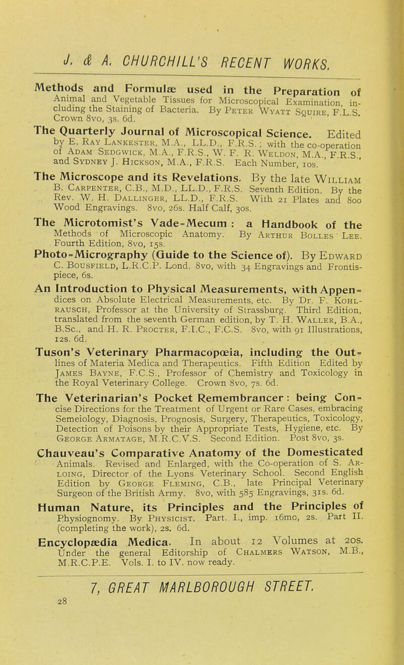 Methods and Formulae used in the Preparation of Animal and Vegetable Tissues for Microscopical Examination in- cluding the Staining of Bacteria. By Peter Wyatt Squire FLS Crown 8vo, 3s. 6d. The Quarterly Journal of Microscopical Science. Edited by E. Ray Lankester, M.A., LL.D., F.R.S. ; with the co-operation of Adam Sedgwick, M.A., F.R.S., W. F. R. Weldon M A F R S and Sydney J. Hickson, M.A., F.R.S. Each Number! 10s. The Microscope and its Revelations. By the late William B. Carpenter, C.B., M.D., LL.D., F.R.S. Seventh Edition. By the Rev. W. H. Dallinger, LL.D., F.R.S. With 21 Plates and 800 Wood Engravings. 8vo, 26s. Half Calf, 30s. The Microtomist's Vade=Mecum : a Handbook of the Methods of Microscopic Anatomy. By Arthur Bolles Lee. Fourth Edition, 8vo, 15s. Photo-Micrography (Guide to the Science of). By Edward C. Bousfield, L.R.C.P. Lond. 8vo, with 34 Engravings and Frontis- piece, 6s. An Introduction to Physical Measurements, with Appen- dices on Absolute Electrical Measurements, etc. By Dr. F. Kohl- rausch, Professor at the University of Slrassburg. Third Edition, translated from the seventh German edition, by T. H. Waller, B.A., B.Sc. and H. R. Procter, F.I.C., F.C.S. 8vo, with 91 Illustrations, 12s. 6d. Tuson's Veterinary Pharmacopoeia, including the Out= lines of Materia Medica and Therapeutics. Fifth Edition Edited by James Bayne, F.C.S., Professor of Chemistry and Toxicology in the Royal Veterinary College. Crown 8vo, 7s. 6d. The Veterinarian's Pocket Remembrancer : being Con- cise Directions for the Treatment of Urgent or Rare Cases, embracing Semeiology, Diagnosis, Prognosis, Surgery, Therapeutics, Toxicology, Detection of Poisons by their Appropriate Tests, Hygiene, etc. By George Armatage, M.R.C.V.S. Second Edition. Post 8vo, 3s. Chauveau's Comparative Anatomy of the Domesticated Animals. Revised and Enlarged, with the Co-operation of S. Ar- loing, Director of the Lyons Veterinary School. Second English Edition by George Fleming, C.B., late Principal Veterinary Surgeon of the British Army. 8vo, with 585 Engravings, 31s. 6d. Human Nature, its Principles and the Principles of Physiognomy. By Physicist. Part. I., imp. i6mc, 2s. Part II. (completing the work), 2s. 6d. Encyclopaedia Medica. In about 12 Volumes at 20s. Under the general Editorship of Chalmers Watson, M.B., M.R.C.P.E. Vols. I. to IV. now ready. 7, GREAT MARLBOROUGH STREET.