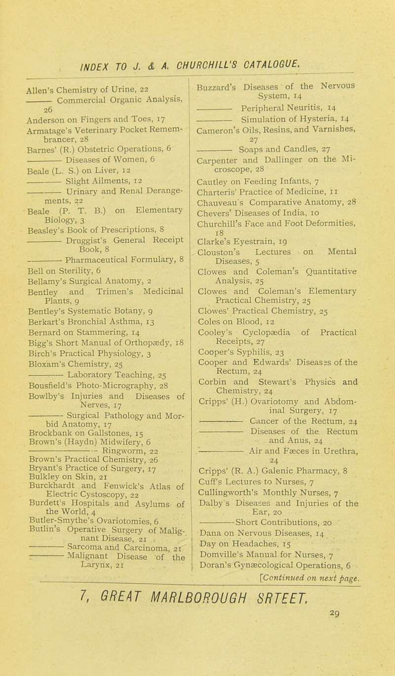 Allen's Chemistry of Urine, 22 Commercial Organic Analysis, 26 Anderson on Fingers and Toes, 17 Armatage's Veterinary Pocket Remem- brancer, 28 Barnes' (R.) Obstetric Operations, 6 Diseases of Women, 6 Beale (L. S.) on Liver, 12 Slight Ailments, 12 Urinary and Renal Derange- ments, 22 Beale (P. T. B.) on Elementary Biology, 3 Beasley's Book of Prescriptions, 8 Druggist's General Receipt Book, 8 Pharmaceutical Formulary, 8 Bell on Sterility, 6 Bellamy's Surgical Anatomy, 2 Bentley and Trimen's Medicinal Plants, 9 Bentley's Systematic Botany, 9 Berkart's Bronchial Asthma, 13 Bernard on Stammering, 14 Bigg's Short Manual of Orthopaedy, 18 Birch's Practical Physiology, 3 Bloxam's Chemistry, 25 Laboratory Teaching, 25 Bousfield's Photo-Micrography, 28 Bovvlby's Injuries and Diseases of Nerves, 17 Surgical Pathology and Mor- bid Anatomy, 17 Brockbank on Gallstones, 15 Brown's (Haydn) Midwifery, 6 Ringworm, 22 Brown's Practical Chemistry, 26 Bryant's Practice of Surgery, 17 Bulkley on Skin, 21 Burckhardt and Feuwick's Atlas of Electric Cystoscopy, 22 Burdett's Hospitals and Asylums of the World, 4 Butler-Smythe's Ovariotomies, 6 Butlin's Operative Surgery of Malig- nant Disease, 21 • Sarcoma and Carcinoma, 21 Malignant Disease of the Larynx, 21 Buzzard's Diseases of the Nervous System, 14 Peripheral Neuritis, 14 Simulation of Hysteria, 14 Cameron's Oils, Resins, and Varnishes, 27 Soaps and Candles, 27 Carpenter and Dallinger on the Mi- croscope, 28 Cautley on Feeding Infants, 7 Charteris' Practice of Medicine, 11 Chauveau's Comparative Anatomy, 28 Chevers' Diseases of India, 10 Churchill's Face and Foot Deformities, 18 Clarke's Eyestrain, 19 Clouston's Lectures on Mental Diseases, 5 Clowes and Coleman's Quantitative Analysis, 25 Clowes and Coleman's Elementary Practical Chemistry, 25 Clowes' Practical Chemistry, 25 Coles on Blood, 12 Cooley's Cyclopaedia of Practical Receipts, 27 Cooper's Syphilis, 23 Cooper and Edwards' Diseases of the Rectum, 24 Corbin and Stewart's Physics and Chemistry, 24 Cripps' (H.) Ovariotomy and Abdom- inal Surgery, 17 Cancer of the Rectum, 24 Diseases of the Rectum and Anus, 24 ' ■ Air and Fasces in Urethra, 24 Cripps' (R. A.) Galenic Pharmacy, 8 Cuffs Lectures to Nurses, 7 Cullingworth's Monthly Nurses, 7 Dalby's Diseases and Injuries of the Ear, 20 Short Contributions, 20 Dana on Nervous Diseases, 14 Day on Headaches, 15 Domville's Manual for Nurses, 7 J Doran's Gynaecological Operations, 6 [Continued on next page. 7, GREW MARLBOROUGH SRTEET.