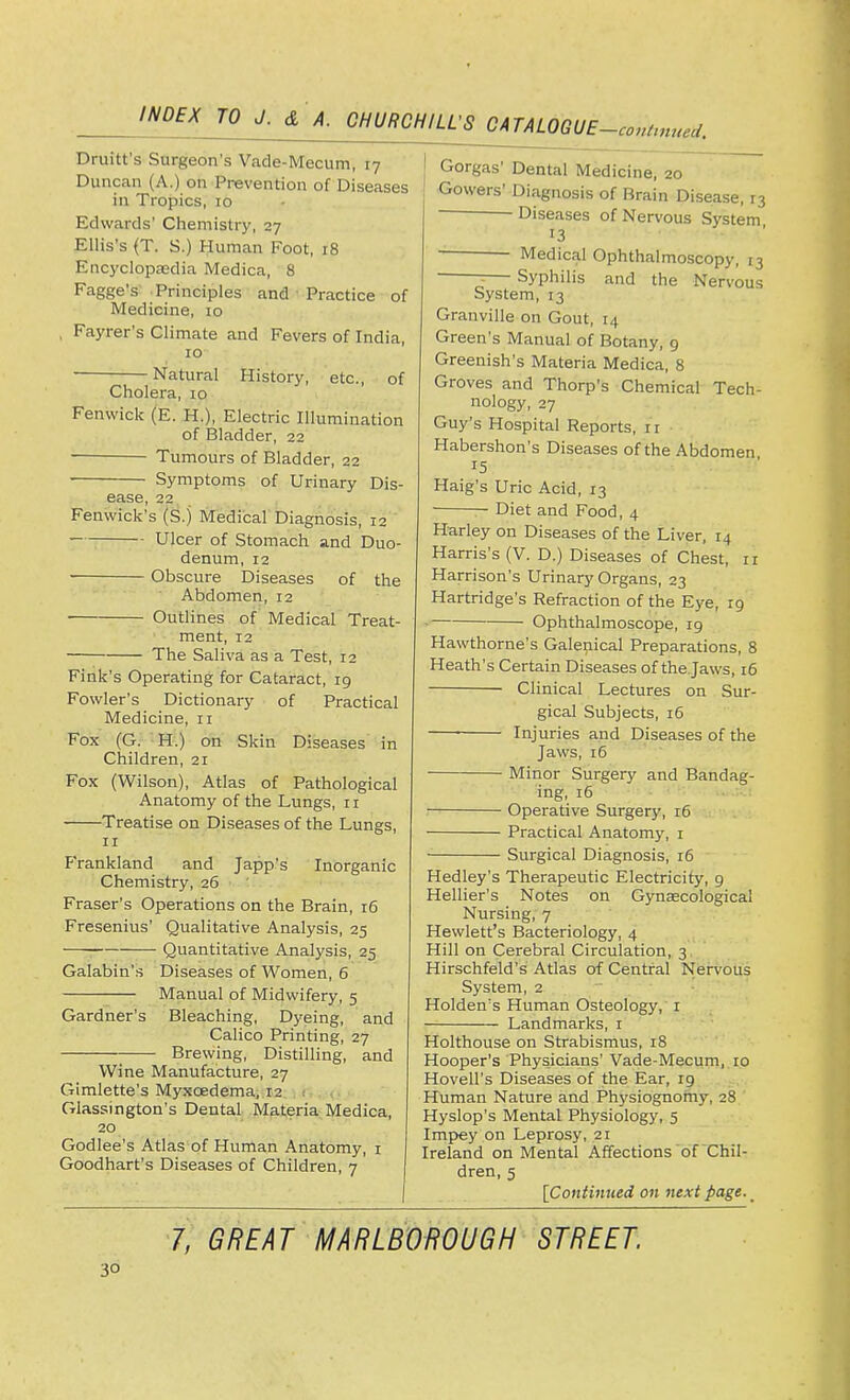Druitt's Surgeon's Vade-Mecum, 17 Duncan (A.) on Prevention of Diseases in Tropics, 10 Edwards' Chemistry, 27 Ellis's (T. S.) Human Foot, 18 Encyclopaedia Medica, 8 Fagge's Principles and Practice of Medicine, 10 , Fayrer's Climate and Fevers of India, 10 Natural History, etc., of Cholera, 10 Fenwick (E. H.), Electric Illumination of Bladder, 22 Tumours of Bladder, 22 Symptoms of Urinary Dis- ease, 22 Fenwick's (S.j Medical Diagnosis, 12 Ulcer of Stomach and Duo- denum, 12 ■ Obscure Diseases of the Abdomen, 12 Outlines of Medical Treat- ment, 12 The Saliva as a Test, 12 Fink's Operating for Cataract, 19 Fowler's Dictionary of Practical Medicine, 11 Fox (G. H.) on Skin Di seases in Children, 21 Fox (Wilson), Atlas of Pathological Anatomy of the Lungs, 11 Treatise on Diseases of the Lungs, n Frankland and Japp's Inorganic Chemistry, 26 Fraser's Operations on the Brain, 16 Fresenius' Qualitative Analysis, 25 Quantitative Analysis, 25 Galabin's Diseases of Women, 6 Manual of Midwifery, 5 Gardner's Bleaching, Dyeing, and Calico Printing, 27 Brewing, Distilling, and Wine Manufacture, 27 Gimlette's Myxcedema, 12 Glassington's Dental Materia Medica, 20 Godlee's Atlas of Human Anatomy, 1 Goodhart's Diseases of Children, 7 Gorgas' Dental Medicine, 20 Gowers' Diagnosis of Brain Disease, r3 Diseases of Nervous System 13 Medical Ophthalmoscopy, 13 ;— Syphilis and the Nervous System, 13 Granville on Gout, 14 Green's Manual of Botany, 9 Greenish's Materia Medica, 8 Groves and Thorp's Chemical Tech- nology, 27 Guy's Hospital Reports, r r Habershon's Diseases of the Abdomen 15 Haig's Uric Acid, 13 — Diet and Food, 4 Harley on Diseases of the Liver, 14 Harris's (V. D.) Diseases of Chest, 11 Harrison's Urinary Organs, 23 Hartridge's Refraction of the Eye, rg • Ophthalmoscope, 19 Hawthorne's Galenical Preparations, 8 Heath's Certain Diseases of the Jaws, 16 Clinical Lectures on Sur- gical Subjects, 16 ■ Injuries and Diseases of the Jaws, 16 Minor Surgery and Bandag- ing, 16 Operative Surgery, 16 Practical Anatomy, 1 Surgical Diagnosis, 16 Hedley's Therapeutic Electricity, 9 Hellier's Notes on Gynaecological Nursing, 7 Hewlett's Bacteriology, 4 Hill on Cerebral Circulation, 3 Hirschfeld's Atlas of Central Nervous System, 2 Holden's Human Osteology, 1 Landmarks, r Holthouse on Strabismus, 18 Hooper's Physicians' Vade-Mecum, 10 Hovell's Diseases of the Ear, 19 Human Nature and Physiognomy, 28 Hyslop's Mental Physiology, 5 Impey on Leprosy, 21 Ireland on Mental Affections of Chil- dren, 5 [Continued on next page. _ 1, GREAT MARLBOROUGH STREET.
