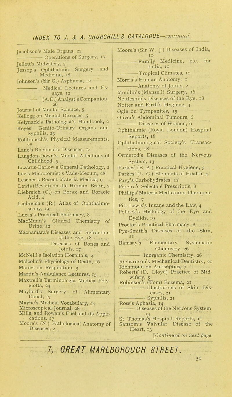 Jacobson's Male Organs, 22 Operations of Surgery, 17 Jellett's Midwifery, 5 Jessop's Ophthalmic Surgery and Medicine, 18 Johnson's (Sir G.) Asphyxia, 12 Medical Lectures and Es- says, 12 (A.E.)Analyst'sCompanion, 26 Journal of Mental Science, 5 Kellogg on Mental Diseases, 5 Kelynack's Pathologist's Handbook, 2 Keyes' Genito-Urinary Organs and Syphilis, 23 Kohlrausch's Physical Measurements, 28 Lane's Rheumatic Diseases, 14 Langdon-Down's Mental Affections of Childhood, 5 Lazarus-Barlow's General Pathology, 2 Lee's Microtomist's Vade-Mecum, 28 Lescher's Recent Materia Medica, 9 Lewis. (Bevan) on the Human Brain, 2 Liebreich (O.) on Borax and Boracic Acid, 4 Liebreich's (R.) Atlas of Ophthalmo- scopy, 19 Lucas's Practical Pharmacy, 8 MacMunn's Clinical Chemistry of Urine, 22 Macnamara's Diseases and Refraction of the Eye, 18 Disease;; of Bones and Joints, 17 McNeill's Isolation Hospitals, 4 Malcolm's Physiology of Death, 16 Marcet on Respiration, 3 Martin's Ambulance Lectures, 15 Maxwell's Terminologia Medica Poly- glotta, 24 Maylard's Surgery of Alimentary Canal, 17 Mayne's Medical Vocabulary, 24 Microscopical Journal, 28 Mills and Rowan's Fuel and its Appli- cations, 27 Moore's (N.) Pathological Anatomy of Diseases, 2 Moore's (Sir W. J.) Diseases of India, 10 Family Medicine, etc., for India, 10 Tropical Climates, 10 Morris's Human Anatomy, 1 Anatomy of Joints, 2 Moullin's (Mansell) Surgery, 16 Nettleship's Diseases of the Eye, 18 Notter and Firth's Hygiene, 3 Ogle on TympaniteF, 15 Oliver's Abdominal Tumours, 6 Diseases of Women, 6 Ophthalmic (Royal London) Hospital Reports, 18 Ophthalmological Society's Transac- tions, 18 Ormerod's Diseases of the Nervous System, 13 Parkes' (E. A.) Practical Hygiene, 3 Parkes' (L. C.) Elements of Health, 4 Pavy's Carbohydrates, 12 Pereira's Selecta e Prescriptis, 8 Phillips' Materia Medicaand Therapeu- tics, 7 Pitt-Lewis's Insane and the Law, 4 Pollock's Histology of the Eye and Eyelids, 19 Proctor's Practical Pharmacy, 8 Pye-Smith's Diseases of the Skin, 21.- . .. Ramsay's Elementary Systematic Chemistry, 26 Inorganic Chemistry, 26 Richardson's Mechanical Dentistry, 20 Richmond on Antiseptics, 7 Roberts' (D. Lloyd) Practice of Mid- wifery, 5 Robinson's (Tom) Eczema, 21 Illustrations of Skin Dis- eases, 21 Syphilis, 21 Ross's Aphasia, 14 Diseases of the Nervous System H St. Thomas's Hospital Reports, ri Sansom's Valvular Disease of the Heart, 13 [Continued on next page. 7, GREAT MARLBOROUGH STREET.