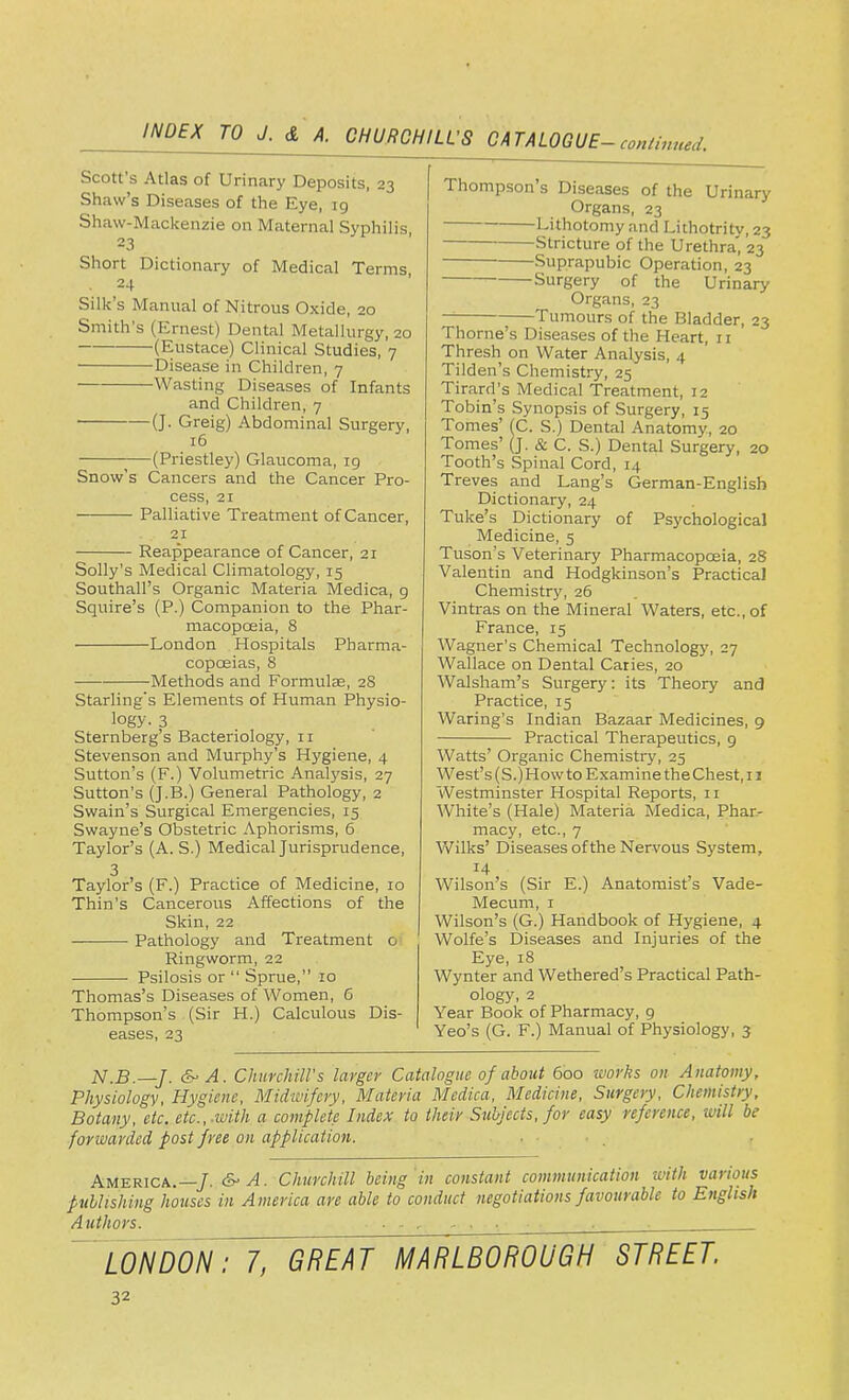 Scott's Atlas of Urinary Deposits, 23 Shaw's Diseases of the Eye, 19 Shaw-Mackenzie on Maternal Syphilis 23 Short Dictionary of Medical Terms 24 Silk's Manual of Nitrous Oxicle, 20 Smith's (Ernest) Dental Metallurgy, 20 (Eustace) Clinical Studies, 7 Disease in Children, 7 Wasting Diseases of Infants and Children, 7 (J- Greig) Abdominal Surgery, 16 —(Priestley) Glaucoma, 19 Snow's Cancers and the Cancer Pro- cess, 21 Palliative Treatment of Cancer, 21 Reappearance of Cancer, 21 Solly's Medical Climatology, 15 Southall's Organic Materia Medica, g Squire's (P.) Companion to the Phar- macopoeia, 8 London Hospitals Pharma- copoeias, 8 Methods and Formulae, 2S Starling's Elements of Human Physio- logy. 3 Sternberg's Bacteriology, n Stevenson and Murphy's Hygiene, 4 Sutton's (F.) Volumetric Analysis, 27 Sutton's (J-B.) General Pathology, 2 Swain's Surgical Emergencies, 15 Swayne's Obstetric Aphorisms, 6 Taylor's (A. S.) Medical Jurisprudence, 3 Taylor's (F.) Practice of Medicine, 10 Thin's Cancerous Affections of the Skin, 22 ■ Pathology and Treatment o Ringworm, 22 Psilosis or Sprue, 10 Thomas's Diseases of Women, 6 Thompson's (Sir H.) Calculous Dis- eases, 23 Thompson's Diseases of the Urinary Organs, 23 Lithotomy and Lithotritv,23 Stricture of the Urethra', 23 Suprapubic Operation, 23 Surgery of the Urinary Organs, 23 — Tumours of the Bladder, 23 Thome's Diseases of the Heart, 11 Thresh on Water Analysis, 4 Tilden's Chemistry, 25 Tirard's Medical Treatment, 12 Tobin's Synopsis of Surgery, 15 Tomes' (C. S.) Dental Anatomy, 20 Tomes' (J. & C. S.) Dental Surgery, 20 Tooth's Spinal Cord, 14 Treves and Lang's German-English Dictionary, 24 Tuke's Dictionary of Psychological Medicine, 5 Tuson's Veterinary Pharmacopoeia, 28 Valentin and Hodgkinson's Practical Chemistry, 26 Vintras on the Mineral Waters, etc., of France, 15 Wagner's Chemical Technology, 27 Wallace on Dental Caries, 20 Walsham's Surgery: its Theory and Practice, 15 Waring's Indian Bazaar Medicines, 9 Practical Therapeutics, 9 Watts' Organic Chemistry, 25 West's (S.) How to Examine the Chest, 11 Westminster Hospital Reports, 11 White's (Hale) Materia Medica, Phar- macy, etc., 7 Wilks' Diseases of the Nervous System, Wilson's (Sir E.) Anatomist's Vade- Mecum, 1 Wilson's (G.) Handbook of Hygiene, 4 Wolfe's Diseases and Injuries of the Eye, 18 Wynter and Wethered's Practical Path- ology, 2 Year Book of Pharmacy, 9 Yeo's (G. F.) Manual of Physiology, 3 N.B.—J. &>A. Churchill's larger Catalogue of about 600 works on Anatomy, Physiology, Hygiene, Midwifery, Materia Medica, Medicine, Surgery, Chemistry, Botany, etc. etc.,-ivith a complete Index to their Subjects, for easy reference, will be forwarded post free on applica tion. America.—J. &• A. Churchill being'in constant communication with various publishing houses in America are able to conduct negotiations favourable to English Authors. ■ . - , . _. londonTYTgreJt^mJrllwro street.