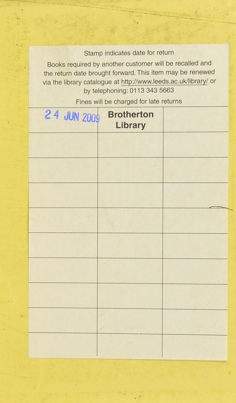 Stamp indicates date for return □ _v/-\l/f> rr-\/-\11irr\r\ Kw onnthnr r*i ictnmor \A/ill hp rPPPl Pn flnfl tSOOKS rGCjUlrGQ Dy anoiriui UUoLUillt;! win uc icoancu ai iu the return date brought forward. This item may be renewed via the library cataloque at http://www.leeds.ac.uk/library/ or by telephoning: 0113 343 5663 Fines will be charged for late returns 2 4 JUN 200! Brotherton liui cji y