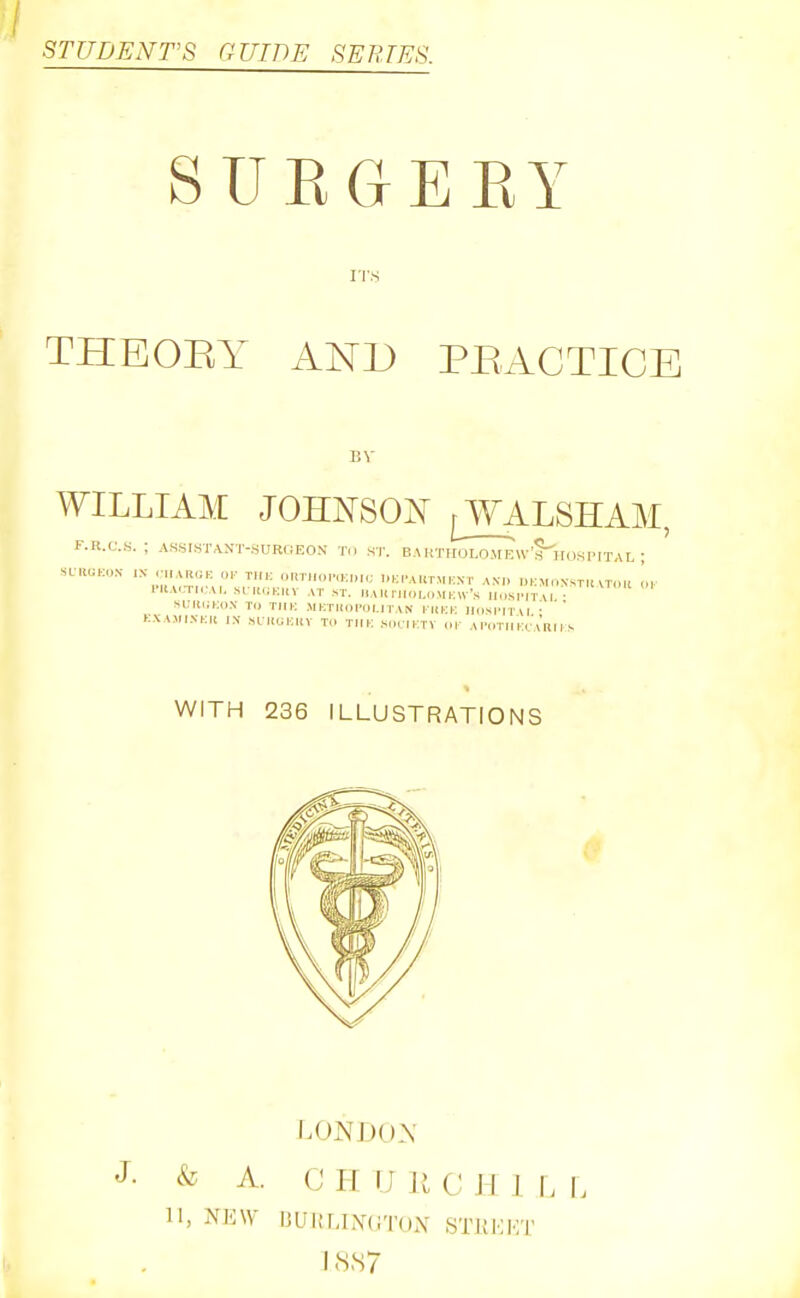 STUDENT'S GUIDE SERIES SUKGEEY IT.S THEOEY AND PBACTICE BV WILLIAM JOHNSOIsT fWALSHAM, F.R.CS. ASSISTANT-SURGEON Til ST. BA KTHOLOMEW's'hOSPITAL ; SUWKON- IX .■„ ARGK OK THK OTmi,.l.,KI„>; UKrAUT.MKXT AXn l.KMOSSTH \TOI. <M- 1'Ka.,ti,;ai, srii.;Kiiv at st. nAliriioi,.,.MKiv'.s h.isimtu • SUII(;K(1.V to TJIK MKTIinPol.rTAN l-UKK IlipsiMTW ' ' KXAMIXKU l.V SI HUKKV To TlIK SOCTKTV or AI'OTri la'lRII s WITH 236 ILLUSTRATIONS & A. II, NEW LONDON C H TJ u c H 1 r. L liLIItLLNTliTUX STKKKT