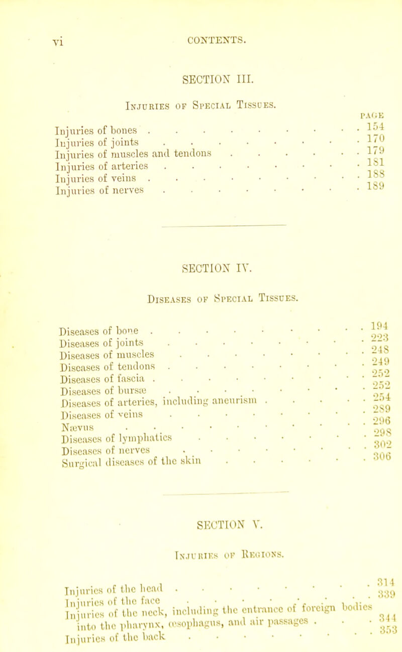 SECTION III. Injuries of Special Tissdes. Injuries of bones . lujui'ies of joints Injuries of muscles and tendons Injuries of arteries Injuries of veins . Injuries of nerves PAfiE . 154 . 170 . 179 . ISl . 183 . 189 SECTION IV. Diseases of Special Tissues. Diseases of bone ..... Diseases of joints ..... Diseases of muscles Diseases of tendons Diseases of fascia Diseases of bursie . . • ■ Diseases of arteries, including aneurism . Diseases of veins Nievns . . • Diseases of lymphatics .... Di.seases of nerves . • Sarical diseases of the skin 194 •223 24 S 249 2.i2 ■1x1 2.) 4 2S9 296 298 302 306 SECTION V. In.ii'hiks of Keiuons. Injuries of the head llliul-iesof u'eS, including the entrance of'foreign bodies into the pharynx, (esophagus, and air pa.ssages . . • Injuries of the liack