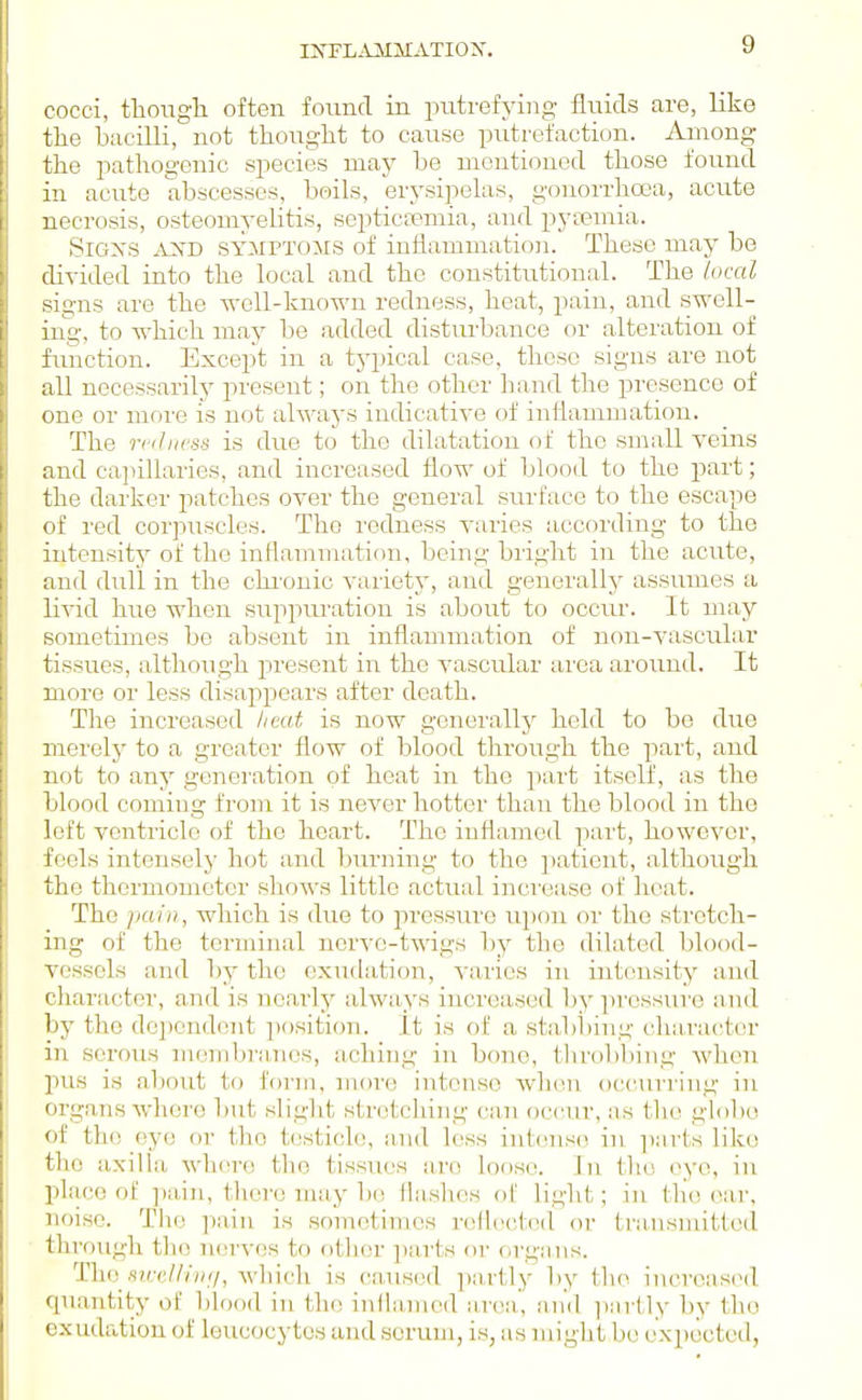 INFLiUilSIATION. cocci, tlioiigli often found in putrefying fluids are, like tlie bacilli, not thought to cause putrefaction. Among the pathogenic species may be mentioned those found in acirte abscesses, beils, erysipelas, gonorrhoea, acute necrosis, osteomyeUtis, septictemia, and pya?mia. SiGXS AJXD SYMPTOMS of inflammation. These may bo divided into the local and the constitutional. The local signs are the well-known redness, heat, pain, and swell- ing, to which may be added disturbance or alteration of fimction. Except in a tjqjical case, these signs are not all necessarily present; on the other hand the presence of one or more is not always indicative of inflammation. The redness is due to the dilatation of the small veins and cajiiharies, and increased flow of blood to tho i^art; the dai'ker patches over the general surface to the escape of red corpuscles. The redness varies according to the intensity of the inflammation, being bright in the acute, and dull in the chi'onic variety, and generally assumes a livid hue when suppuration is about to occur. It may sometimes be absent in inflammation of non-vascular tissues, although present in the vascular area around. It more or less disappears after death. The increased heat is now genei'allj held to be due merely to a greater flow of blood through the part, and not to any genei'ation of heat in the part itself, as the blood coming from it is never hotter than the blood in tho loft ventricle of the heart. The inflamed part, however, Joels intensely hot and l)urning to the ])atient, although tho thermometer shows little actual increase of heat. The }>aiii, which is due to pressure upon or the stretch- ing of the terminal nerve-twigs by the dilated blood- vessels and by the exudation, varies in intensity and character, and is ncaidy always increased b}'' pressui'e and by the dc])endent ])ositi()n. It is of a sbibliing character in serous membi'anos, aching in bono, throbbing when pus is aliout to form, moi'e intense when occurring in organs where but slight stretching can occur, as the globe of the eye or tho testicle, and less int(nise in iiarts like the axilla where tho tissues are loose. Jn the eye, in place of ])ain, thor(3 may be fla-shes of light; in tli(! ear, noise. Tho pain is sometimes reflectcMl or transnutted through the nerves to other ])arts or organs. Thi) swellwhich is caused iiartly by tho increased quantity of blood in tlu; inflaniod tmv.x. and i)artly by the exudation of leucocytes and serum, is, as might be expected,