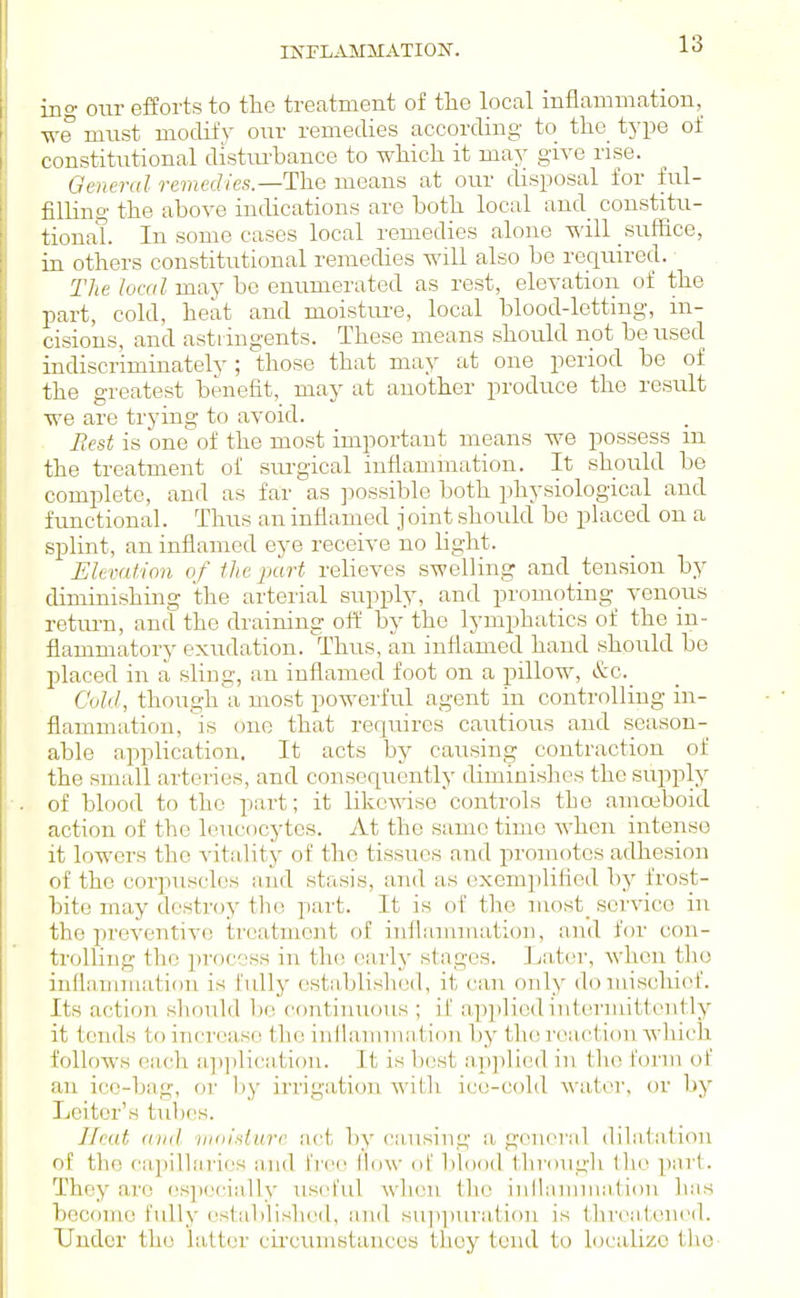 ing our efforts to the treatment of the local inflammation, we must mocHl'}- our remedies according to the^ type of constitutional distiu-bance to wMch it may give rise. General remedies.—The means at our disposal for ful- filling the above indications are both local and_ coustitii- tionaL In some cases local remedies alone will suffice, in others constitutional remedies will also be required. The local may be enumerated as rest, elevation of the part, cold, heat and moistm-e, local blood-letting, in- cisions, and astiingents. These means should not be used indiscriminately ; those that may at one period be of the greatest benefit, may at another produce the result we are trying to avoid. Iiest is one of the most important means we possess ui the treatment of sui-gical inflammation. It should be complete, and as far as possible both physiological and functional. Thus an inflamed j oint should bo phiced on a splint, an inflamed eye receive no light. Elevation of the part relieves swelling and tension by diminishing the arterial supply, and promoting venous return, and the draining off by the lymphatics of the in- flammatory exudation. Thus, an inflamed hand should be placed in a sling, an inflamed foot on a pillow, &c._ Cold, though a most powerful agent in controlling in- flammation, is one that reqiures cautious and season- able application. It acts by causing contraction of the sm;dl artciles, and consequently diminishes the supply of blood to the part; it likewise controls the amoeboid action of the leucocytes. At the same time when intense it lowers the vitality of the tissues and promotes adhesion of the corpuscles and stasis, and as exemplified by fro.st- bite may destrcjy the part. It is of the niost_ service in the preventive treatment of inflannnatioii, and for con- trolling the process in th(! early stages. La,ter, when tho inflammation is fully estaljlislied, it can only domiscliiof. Its action should 1)0 contiinious ; if applied iutermittcntlyr it tends to increase the inilamnia,tion by the reaction which follows each application. It is best apjilicd in the form of an ico-bag, or by irriga,tion with iccvcold water, or by Leitor's tubes. Ilcut and nioldurc net by caaising a gcnoral dilatation of the capillaries and free How oL' Ijlood through the part. They are especially useful when the inllammation has become fully established, and suppuration is threatened. Under tho hitter cii'cumstancos thoy tend to localize tlio