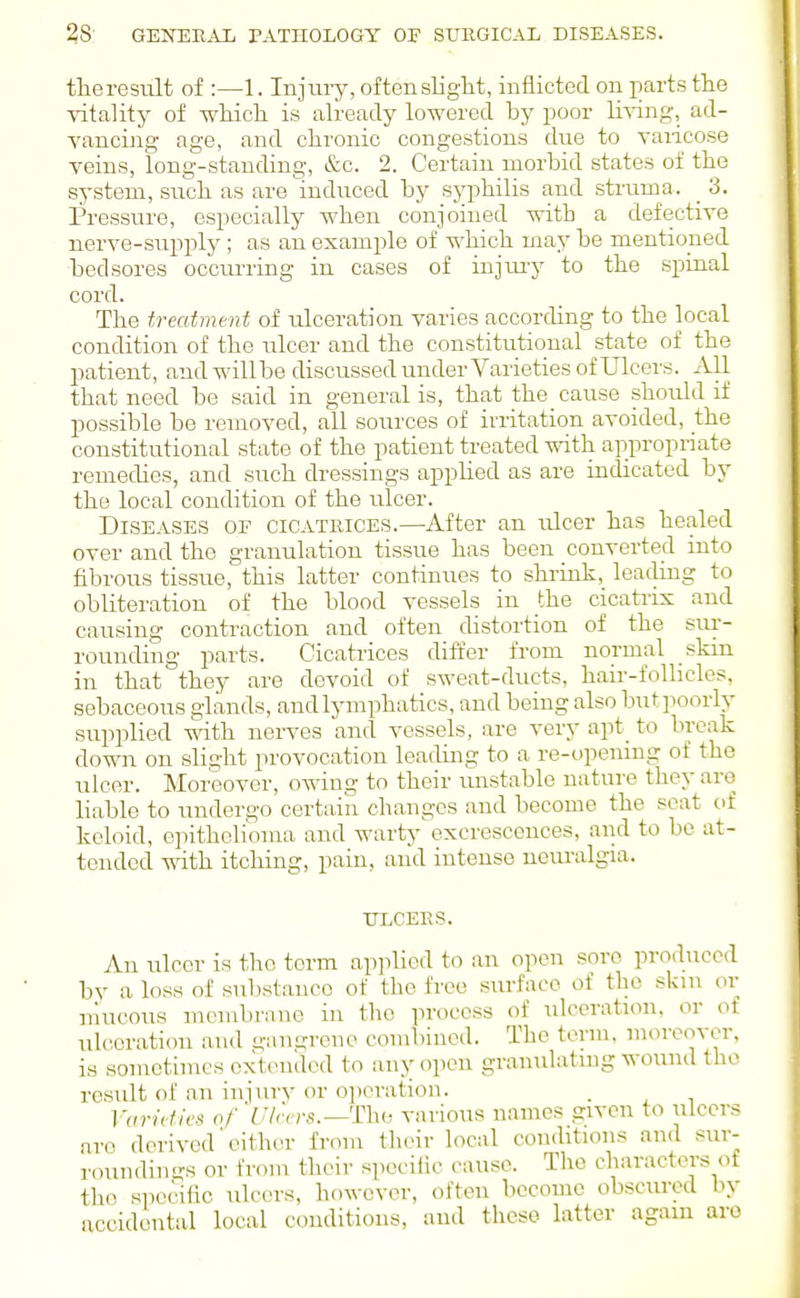 tlieresult of :—1. Injmy, of ten slight, inflicted on parts the vitality of which is already lowered by poor li^ang, ad- vancing age, and chronic congestions due to vaiicose veins, long-standing, &c. 2. Certain morlDid states of the system, siich as are indiiced by syphilis and struma. 3. Pressure, especially when conjoined with a defective nerve-supply; as an example of which may be mentioned bedsores occurring in cases of injury to the spinal cord. The treatment of ulceration varies according to the local condition of the ulcer and the constitutional state of the patient, andwillbe discussed under Varieties of Ulcers. All that need be said in general is, that the cause should if possible be removed, all sources of irritation avoided, the constitutional state of the patient treated with appropriate remedies, and such dressings applied as are indicated by the local condition of the xdcev. Diseases of cicatrices.—After an ulcer has healed over and the granulation tissue has been convertecl into fibrous tissue, this latter continues to shrink, leading to obliteration of the blood vessels in the cicatrix and causing contraction and often distortion of the sui-- rounding parts. Cicatrices differ from normal skin in that they are devoid of sweat-ducts, hair-follicles, sebaceous glands, and lymphatics, and being also butpoorly supplied with nerves and vessels, are very apt_ to break down on slight provocation leading to a re-opening of the ulcer. Moreover, owing to their unstable nature they are liable to undergo certain changes and become the scat of keloid, o]nthelioma and warty excrescences, and to be at- tended with itching, pain, and intense neuralgia. TJLCEES. An ulcer is the term ap]ilicd to an open soro produced by a loss of substance of the free surface of the skin or niucous membrane in the process of ulceration, or of ulceration and gangrene combined. The term, moreover, is sometimes extcnulod to any open gramilatuig wound the residt of an injury or operation. . Varieties of 'Ulcers.—Thi, various names given to ulcers nro derived'either from their local coii(htions and sur- roiindings or from their speciiic cause. The characters of the specific ulcer.s, however, often become obscured In- accidental local conditions, and these latter agam are
