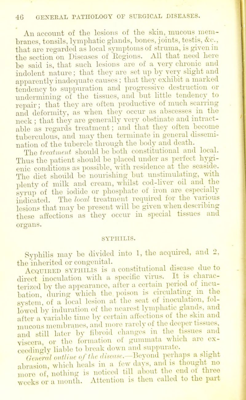 An account of the lesions of the skin, mucons meni- hranes, tonsils, lymphatic glands, bones, joints, testis, that are regarded as local symptoms of struma, is given in the section on Diseases of Eegions. All that need here he said is, that such lesions arc of a very chronic and indolent natm-e ; that they are set up by very shght and apparently inadequate causes ; that they exhibit a marked tendency to suppuration and progressive destruction or undermining of the tissues, and but little tendency^ to repair; that they are often productive of much scarring and deformity, as when they occm- as abscesses in the neck ; that they are generally very obstinate and intract- able as regard's treatment; and that they often become tuberculous, and may then terminate in general dissemi- nation of the tubercle through the body and death. The treatment should be both constitutional and local. Thus the patient should be placed under as perfect hygi- enic conditions as possible, with residence at the seaside. The diet should be nourishing but unstimulating, with plenty of milk and cream, -whilst cod-hvcr oil and_ the syrup of the iodide or phosphate of iron are especially indicated. The local treatment required for the various lesions that may be present will bo given when describing these affections as they occur in special tissues and SYrniLis. Syphilis may be divided into 1, the acquired, and 2. the'inherited or congenital. _ Acquired SYriiiLis is a constitutional disease duo to direct inoculation Avith a siwcific virus. It is cliavac- tcrized by the appearance, after a certain period of incu- bation, during which the poison is circulating_ m the system of a local lesion at tlie seat of inoculation, fol- lowed by induration ot the nearest lymphatic glands, and after a variable time bv certain alfections of the skin and mucous membraiK-s. and mure rarely of the deeper tissues and still later 1)V hhroid changes in the tissues and viscera, or the formation ot gummata which are ex- ceedingly liabh) to break down and su].purate. (!,nmtl ouUiiH' oflhe <lheuse.—^V^yo\\,\ ]KM-haps a slight abrasion, which li'eals in a fevv davs. and is thought no more of, nolhmg is noticed till about the end ol three weeks or a month. Attention is then called to the part