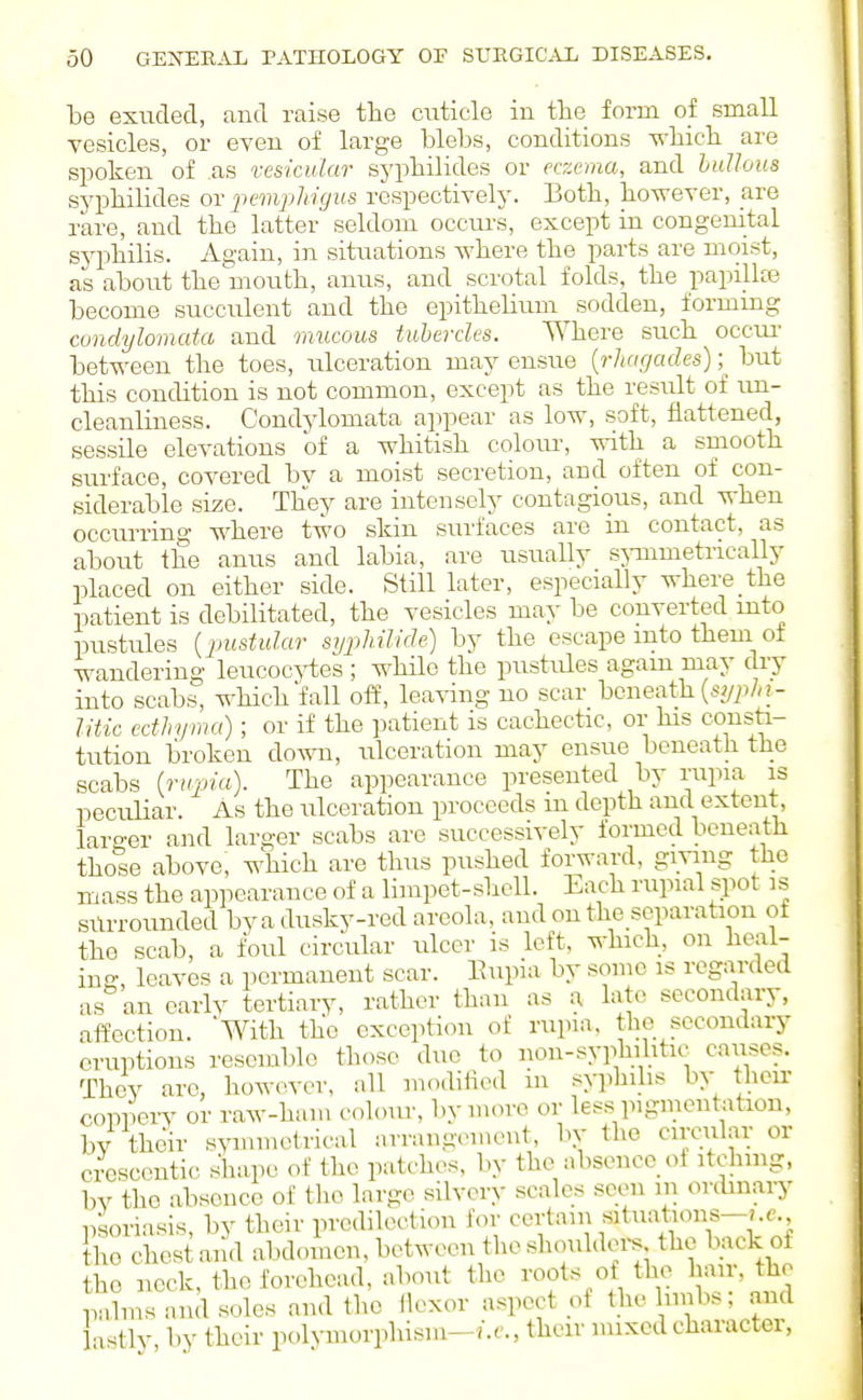 he exuded, and raise the cuticle in the form of small vesicles, or even of large blebs, conditions which are spoken of as vesicular sj'philides or eczema, and bullous syphilides or pempliigus respectively. Both, however, are rare, and the latter seldom occui'S, except in congenital sjq^hilis. Again, in situations Avhere the parts are moist, as about the mouth, anus, and scrotal folds, the papilke become succulent and the epithelium sodden, formmg condylomata and mucous tubercles. Where such occiu' between the toes, ulceration may ensue {rhagades) ;^ but this condition is not common, except as the result of tm- cleanliness. Condylomata appear as low, soft, flattened, sessile elevations of a whitish colom-, with a smooth surface, covered bv a moist secretion, and often of con- siderable size. They are intensely contagious, and when occurring where two skin surfaces are in contact, as about the anus and labia, are usually sj-mmetrically placed on either side. Still later, especially where the patient is debilitated, the vesicles may be converted into pustules {jmstular syphilide) by the escape into them of wandering leucocj-tes ; while the pustides again may dry into scabs, which fall off, leaving no scar beneath ;- Ittic ecthyma); or if the patient is cachectic, or his consti- tution broken down, ulceration may ensue beneath the scabs (ru2na). The appearance presented by rupia is peculiar. As the ulceration proceeds m depth and extent, larger and larger scabs are successively formed beneath those above, which are thus pushed forward, giving the mass the appearance of a limpet-sliell. Lach rupial spot is surrounded by a dusky-red areola, and on the separation of the scab, a foul circular ulcer is left, which, on heal- ing, leaves a permanent scar. Eupia by some is regarded as an early tertiary, rather than as a late secondary, atfoction. With the exception of rupia. the secondary eruptions resemble those duo to non-syphilitic causes. They are, howin-er, all mo.lified m sy]duhs by their coppery or raw-ham c.dour, by more or less pigmentation, bv their s^oninetrical arrangement, bv the circular or crcscoutic shape of the patches, by the absence of itching, bv the absence of the large sUvery scales scon in orcbnaiy psoriasis, by their predilection for certain situations-?.e. the chest ai'id abdomen, between the shouldei-s the back of the neck, the forehead, about the ^'^o^s of the hair, the palms and soles and the ilexor aspect of thelnnbs, and lastly by their polj-morphism-7.f., their nuxcdcharacter,