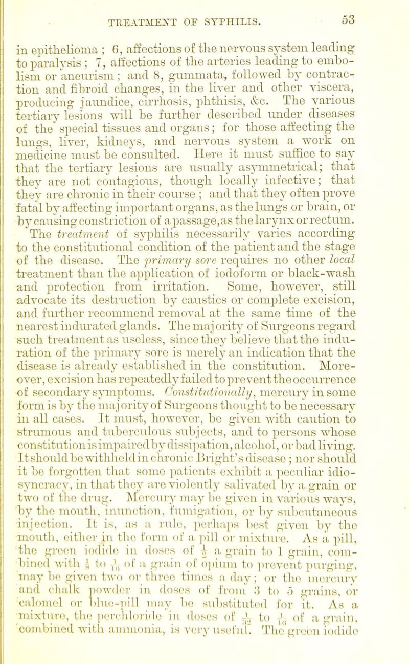 TREATMEXT OE SYPHILIS. in eijitlielioma ; 6, affections of tlie nervous system leading to paralysis ; 7, affections of the arteries leading to embo- lism or anenrism : and 8, gummata, followed by contrac- tion and fibroid changes, in the liver and other viscera, producing jaimdice, cin-hosis, i^hthisis, &c. The various tertiary lesions will be further described under diseases of the special tissues and organs; for those affecting the lungs, liver, kidnej's, and nervous system a work on mecUcine must be consulted. Here it must suffice to say that the tertiary lesions are usually asymmetrical; that they are not contagions, though locally infective; that they are chronic in their course ; and that thej' often prove fatal by affecting important organs, as the lungs or brain, or bj'causing constriction of apassage,as thelarynxorrectum. The treatment of syphilis necessarily varies according to the constitutional condition of the patient and the stage of the disease. The primary sore requires no other local treatment than the application of iodoform or black-wash and protection from iixitation. Some, however, still advocate its destruction by caustics or complete excision, and further recommend removal at the same time of the nearest indurated glands. The majority of Surgeons regard such treatment as useless, since they believe that the indu- ration of the inimary soi'o is merely an indication that the disease is already established in the constitution. More- over, excision has repeatedly failed to pre vent the occurrence •of secondary symptoms. C'onstifuiionalli/, mercury in some form is by the majority of Surgeons thought to be necessary in all cases. It must, however, bo given with caution to strumous and tuberculosis subjects, and to persons whose constitution isimpairedbydissi])a ti()n, alcohol, or bad living. It should 1)0 with] lold in chronic li right's di soase ; nor should it be forgotten that some patients exhibit a ]ieculiar idio- sjmcracy, in that they M,re violently salivated by a grain or two of the drug. Mercury may be given in various ways, 'by the mouth, inunction, fumigation, or hj subcutaneous injection. It is, as a rule, porha,ps best given by the ■mouth, either in the form of a pill or mixture. As a pill, the green iodide in doses of \ a grain to 1 grain, com- bined -with i to of a, grain of ojiium to prevent purging, may bo given two or throe tinros a day; or tho mercTiry and chalk powder in doses of fronr 3 to o grains, or calomel or l)hin-]iill may bo sidistitutcul f(n- it. As a mixture, the -iiorchlorido in doses of -I; to of a grain, 'combined with ;iiiuiionia, is very useruL Tlio green iodide