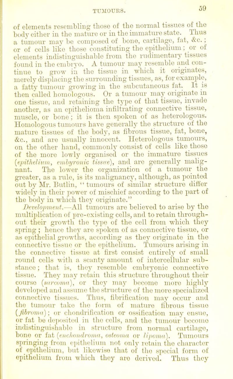 TUMOURS. of elements resembling those of the normal tissues of the body cither in the matiu-e or in the immatm'e state. Thus a tumour may be composed of bone, cartilage, fat, &c.; or of cells like those constituting the epithelium; or of elements indistinguishable from the rudimentary tissues found in the embryo. A tumoiu- may resemble and con- tinue to grow in the tissue in which it originates, merely displacing the surrounding tissues, as, for example, a fatty tumour growing in the subcirtaneous fat. It is then called homologous. Or a tumour may originate in. one tissue, and retaining the type of that tissue, invade another, as an epithelioma infiltrating connective tissue, muscle, or bone; it is then spoken of as heterologous. Homologous tumours have generallj' the structure of the matiu-e tissues of the bodj^ as fibrous tissue, fat, bone, &c., and are usually innocent. Heterologous timiours, on the other hand, commonly consist of colls like those of the more lowly organised or the immature tissues [epithelium, cmhyronic tissue), and are generally malig- nant. The lower the organization of a tumour the greater, as a rule, is its malignancy, although, as pointed out by Mr. Butlin, tumours of similar structiu'e differ widely in their power of mischief according to the part of the body in which they originate. Development.—All tumours are believed to arise by the multiplication of pre-existing cells, and to retain through- out their growth the type of the cell from which they spring ; hence they are spoken of as connective tissue, or as epithelial growths, according as they originate in the connective tissue or the epithelium. Tiimours arising in the connective tissue at first consist entirely of small round colls with a scanty amount of intercellular sub- stance; ; that is, they resemble cmbrj'onic connective tissue. They may retain this structure throughout their course [sfircoma), or they may become more highly developed and assume the structure of the more sjjecialized connective tissues. Thus, fibriiication may occur and the tumour take the form of mature fibrous tissue [fibrtimd); or chondrification or ossilication may cnsvio, or fat 1)0 d<'])ositi'(l in the cells, and the tumour bcconro indistinguishable in structure from normal cartilage, bone or fat [cnc/iondroina, osteoma or lipoma). Tumoiu's springing from ci)itholiuni not only retain tlie character of epithelium, but likewise that oi' tlio special fornr of epithelium from which they are derived. Thus they